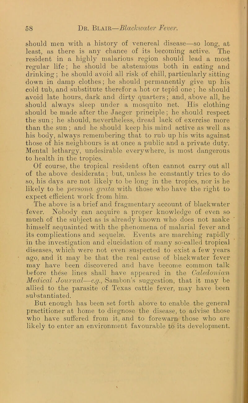 should men with a history of venereal disease—so long, at least, as there is any chance of its becoming active. The resident in a highly malarious region should lead a most regular life; he should be abstemious both in eating and drinking; he should avoid all risk of chill, particularly sitting down in damp clothes; he should permanently give up his cold tub, and substitute therefor a hot or tepid one; he should avoid late hours, dark and dirty quarters; and, above all, he should always sleep under a mosquito net. His clothing should be made after the Jaeger principle ; he should respect the sun; he should, nevertheless, dread lack of exercise more than the sun ; and he should keep his mind active as well as his body, always remembering that to rub up his wits against those of his neighbours is at once a public and a private duty. Mental lethargy, undesirable everywhere, is most dangerous to health in the tropics. Of course, the tropical resident often cannot carry out all of the above desiderata; but, unless he constantly tries to do so, his days are not likely to be long in the tropics, nor is he likely to be persona grata with those who have the right to expect efficient work from him. The above is a brief and fragmentary account of blackwater fever. Nobod}^ can acquire a proper knowledge of even so much of the subject as is already known who does not make himself acquainted with the phenomena of malarial fever and its complications and sequelae. Events are marching rapidly in the investigation and elucidation of many so-called tropical diseases, which were not even suspected to exist a few years ago, and it may be that the real cause of blackwater fever may have been discovered and have become common talk before these lines shall have appeared in the Caledonian Medical Journal-—e.g., Sambon’s suggestion, that it may be allied to the parasite of Texas cattle fever, may have been substantiated. But enough has been set forth above to enable the general practitioner at home to diagnose the disease, to advise those- who have suffered from it, and to forewarn those who are likely to enter an environment favourable to its development.