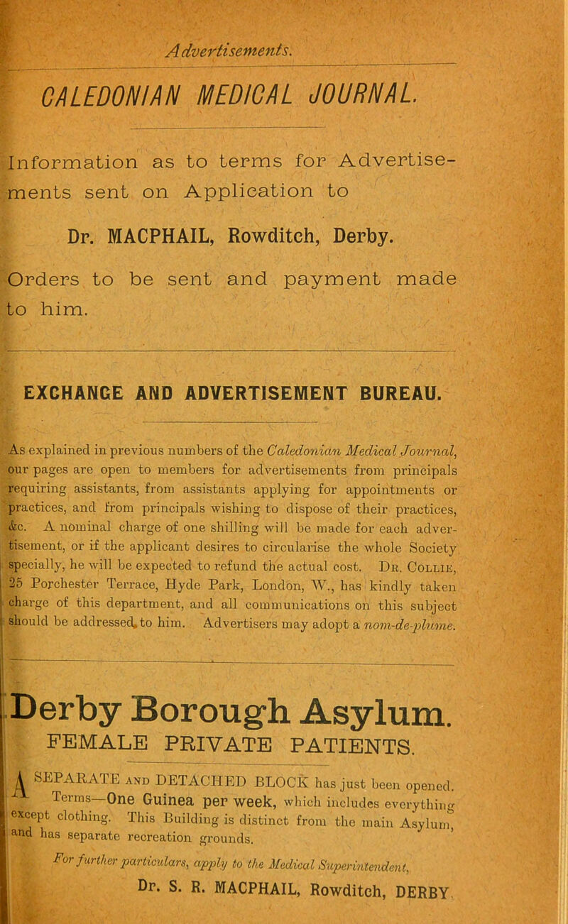 Advertisements, CALEDONIAN MEDICAL JOURNAL. Information as to terms for Advertise- ments sent on Application to Dr. MACPHAIL, Rowditeh, Derby. Orders to be sent and payment made to him. EXCHANGE AND ADVERTISEMENT BUREAU. As explained in previous numbers of the Caledonian Medical Journal, our pages are open to members for advertisements from principals requiring assistants, from assistants applying for appointments or practices, and from principals wishing to dispose of their practices, &c. A nominal charge of one shilling will be made for each adver- tisement, or if the applicant desires to circularise the whole Society specially, he will be expected to refund the actual cost. Dr. Collie, 25 Porchester Terrace, Hyde Park, London, W., lias kindly taken charge of this department, and all communications on this subject should be addressed,to him. Advertisers may adopt a nom-de-plume. Derby Borough Asylum. FEMALE PRIVATE PATIENTS. A SEPARATE and DETACHED BLOCK has just been opened. Terms—One Guinea per week, which includes everything except clothing. This Building is distinct from the main Asylum* and has separate recreation grounds. For further particulars, apply to the Medical Superintendent, Dr. S. R. MACPHAIL, Rowditeh, DERBY