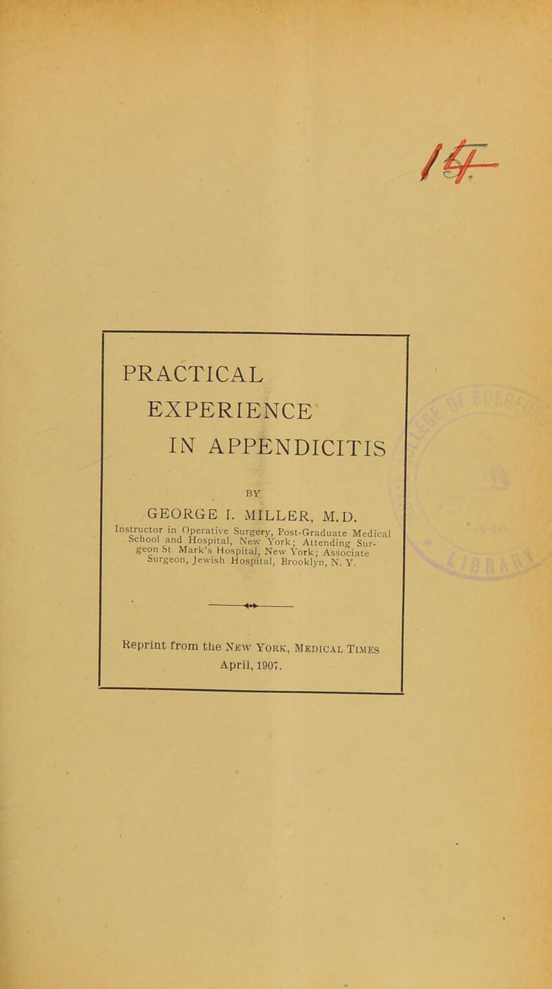 PRACTICAL EXPERIENCE IN APPENDICITIS BY GEORGE I. MILLER, M.D. Instructor in Operative Surgery, Post-Graduate Medical school and Hospital, New York; Attending Sur- geon St Mark’s Hospital, New York; Associate Surgeon, Jewish Hospital, Brook^ n, N. Y. Reprint from the New York, Medical Times April, 1907.