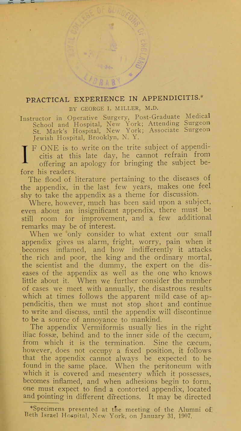 BY GEORGE I. MILLER, M.D. Instructor in Operative Surgery, Post-Graduate Medical School and Hospital, New York; Attending Surgeon St. Mark’s Hospital, New York; Associate Surgeon Jewish Hospital, Brooklyn, N. Y. IF ONE is to write on the trite subject of appendi- citis at this late day, he cannot refrain from offering an apology for bringing the subject be- fore his readers. The flood of literature pertaining to the diseases of the appendix, in the last few years, makes one feel shy to take the appendix as a theme for discussion. Where, however, much has been said upon a subject, even about an insignificant appendix, there must be still room for improvement, and a few additional, remarks may be of interest. When we only consider to what extent our small appendix gives us alarm, fright, worry, pain when it becomes inflamed, and how indifferently it attacks the rich and poor, the king and the ordinary mortal, the scientist and the dummy, the expert on the dis- eases of the appendix as well as the one who knows little about it. When we further consider the number of cases we meet with annually, the disastrous results which at times follows the apparent mild case of ap- pendicitis, then we must not stop shoi t and continue to write and discuss, until the appendix will discontinue to be a source of annoyance to mankind. The appendix Vermiformis usually lies in the right iliac fossae, behind and to the inner side of the caecum,, from which it is the termination. Sine the caecum, however, does not occupy a fixed position, it follows that the appendix cannot always be expected to be found in the same place. When the peritoneum with which it is covered and mesentery winch it possesses, becomes inflamed, and when adhesions begin to form, one must expect to find a contorted appendix, located and pointing in different directions. It may be directed *Specimens presented at tfie meeting of the Alumni of. Beth Israel Hospital, New York, on January 31, 1907.