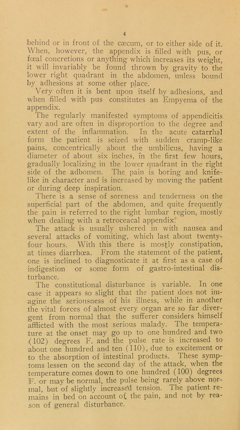 behind or in front of the caecum, or to either side of it. When, however, the appendix is filled with pus, or fceal concretions or anything which increases its weight, it will invariably be found thrown by gravity to the lower right quadrant in the abdomen, unless bound by adhesions at some other place. Very often it is bent upon itself by adhesions, and when filled with pus constitutes an Empyema of the appendix. The regularly manifested symptoms of appendicitis vary and are often in disproportion to the degree and extent of the inflammation. In the acute catarrhal form the patient is seized with sudden cramp-like pains, concentrically about the umbilicus, having a diameter of about six inches, in the first few hours, gradually localizing in the lower quadrant in the right side of the adbomen. The pain is boring and knife- like in character and is increased by moving the patient or during deep inspiration. There is a sense of soreness and tenderness on the superficial part of the abdomen, and quite frequently the pain is referred to the right lumbar region, mostly when dealing with a retroceacal appendix. The attack is usually ushered in with nausea and several attacks of vomiting, which last about twenty- four hours. With this there is mostly constipation, at times diarrhoea. From the statement of the patient, one is inclined to diagnosticate it at first as a case of indigestion or some form of gastro-intestinal dis- turbance. The constitutional disturbance is variable. In one case it appears so slight that the patient does not im- agine the seriousness of his illness, while in another the vital forces of almost every organ are so far diver- gent from normal that the sufferer considers himself afflicted with the most serious malady. The tempera- ture at the onset may go up to one hundred and two >( 102) degrees F. and the pulse rate is increased to about one hundred and ten (110), due to excitement or to the absorption of intestinal products. These symp- toms lessen on the second day of the attack, when the temperature conies down to one hundred (100) degrees F. or may be normal, the pulse being rarely above nor- mal, but of slightly increased tension. The patient re- mains in bed on account o£ the pain, and not by rea- son of general disturbance.