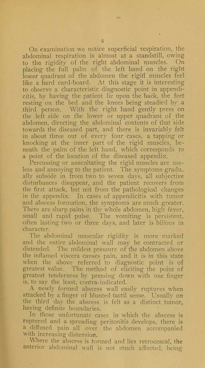 On examination we notice superficial respiration, the abdominal respiration is almost at a standstill, owing to the rigidity of the right abdominal muscles. On placing the full palm of the left hand on the right lower quadrant of the abdomen the rigid muscles feel like a hard card-board. At this stage it is interesting to observe a characteristic diagnostic point in appendi- citis, by having the patient lie upon the back, the feet resting on the bed and the knees being steadied by a third person. With the right hand gently press on the left side on the lower or upper quadrant of the abdomen, directing the abdominal contents of that side towards the diseased part, and there is invariably felt in about three out of every four cases, a tapping or knocking at the inner part of the rigid muscles, be- neath the palm of the left hand, which corresponds to a point of the location of the diseased appendix. Percussing or auscultating the rigid muscles are use- less and annoying to the patient. The symptoms gradu- ally subside in from two to seven days, all subjective disturbances disappear, and the patient recovers from the first attack, but not from the pathological changes in the appendix. In cases of appendicitis with tumor and abscess formation, the symptoms are much greater. There are sharp pains in the whole abdomen, high fever, small and rapid pulse. The vomiting is persistent, often lasting two or three days, and later is bilious in character. The abdominal muscular rigidity is more marked and the entire abdominal wall may be contracted or distended. The mildest pressure of the abdomen above the inflamed viscera causes pain, and it is in this state when the above referred to diagnostic point is of greatest value. The method of eliciting the point of greatest tenderness by pressing down with one finger is, to sav the least, contra-indicated. A newly formed abscess wall easily ruptures when attacked by a finger of blunted tactil sense. Usually on the third day the abscess is felt as a distinct tumor, having definite boundaries. In those unfortunate cases in which the abscess is ruptured and a spreading peritonitis develops, there is a diffused pain all over the abdomen accompanied with increasing distension. Where the abscess is formed and lies retroceacal, the anterior abdominal wall is not n'mch affected, being