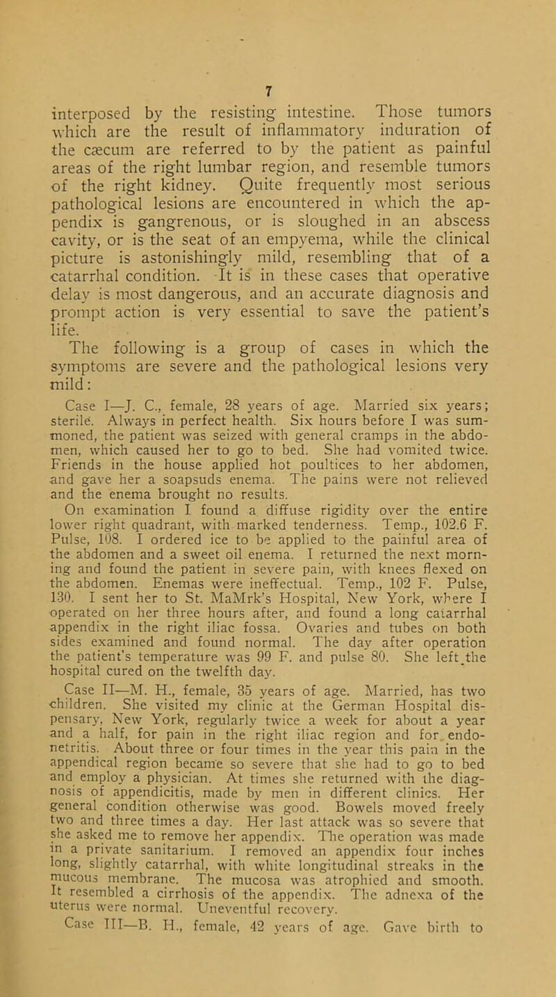 interposed by the resisting intestine. Those tumors which are the result of inflammatory induration of the caecum are referred to by the patient as painful areas of the right lumbar region, and resemble tumors of the right kidney. Quite frequently most serious pathological lesions are encountered in which the ap- pendix is gangrenous, or is sloughed in an abscess cavity, or is the seat of an empyema, while the clinical picture is astonishingly mild, resembling that of a catarrhal condition. It is in these cases that operative delay is most dangerous, and an accurate diagnosis and prompt action is very essential to save the patient’s life. The following is a group of cases in which the symptoms are severe and the pathological lesions very mild: Case I—J. C., female, 28 years of age. Married six years; sterile. Always in perfect health. Six hours before I was sum- moned, the patient was seized with general cramps in the abdo- men, which caused her to go to bed. She had vomited twice. Friends in the house applied hot poultices to her abdomen, and gave her a soapsuds enema. The pains were not relieved and the enema brought no results. On examination I found a diffuse rigidity over the entire lower right quadrant, with marked tenderness. Temp., 102.6 F. Pulse, 108. I ordered ice to be applied to the painful area of the abdomen and a sweet oil enema. I returned the next morn- ing and found the patient in severe pain, with knees flexed on the abdomen. Enemas were ineffectual. Temp., 102 F. Pulse, 130. I sent her to St. MaMrk’s Flospital, New York, where I operated on her three hours after, and found a long catarrhal appendix in the right iliac fossa. Ovaries and tubes on both sides examined and found normal. The day after operation the patient’s temperature was 99 F. and pulse 80. She left,the hospital cured on the twelfth day. Case II—M. H., female, 35 years of age. Married, has two children. She visited my clinic at the German Hospital dis- pensary, New York, regularly twice a week for about a year and a half, for pain in the right iliac region and for endo- netritis. About three or four times in the year this pain in the appendical region became so severe that she had to go to bed and employ a physician. At times she returned with the diag- nosis of appendicitis, made by men in different clinics. Her general condition otherwise was good. Bowels moved freely two and three times a day. Her last attack was so severe that she asked me to remove her appendix. The operation was made in a private sanitarium. I removed an appendix four inches long, slightly catarrhal, with white longitudinal streaks in the mucous membrane. The mucosa was atrophied and smooth. It resembled a cirrhosis of the appendix. The adnexa of the uterus were normal. Uneventful recovery. Case III—B. Id., female, 42 years of age. Gave birth to