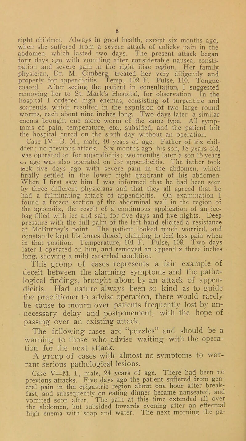 eight children. Always in good health, except six months ago, when she suffered from a severe attack of colicky pain in the abdomen, which lasted two days. The present attack began four days ago with vomiting after considerable nausea, consti- pation and severe pain in the right iliac region. Her family physician, Dr. M. Cimberg, treated her very diligently and properly for appendicitis. Temp., 102 F. Pulse, 110. Tongue- coated. After seeing the patient in consultation, I suggested removing her to St. Mark’s Hospital, for observation. In the hospital I ordered high enemas, consisting of turpentine and soapsuds, which resulted in the expulsion of two large round worms, each about nine inches long. Two days later a similar enema brought one more worm of the same type. All symp- toms of pain, temperature, etc., subsided, and the patient left the hospital cured on the sixth day without an operation. Case IV—B. M., male, 40 years of age. Father of six chil- dren ; no previous attack. Six months ago, his son, 18 years old, vas operated on for appendicitis; two months later a son 15 years age was also operated on for appendicitis. The father took sick five days ago with severe pain in the abdomen, which finally settled in the lower right quadrant of his abdomen. When I first saw him I was informed that he had been seen by three different physicians and that they all agreed that he had a fulminating attack of appendicitis. On examination I found a frozen section of the abdominal wall in the region of the appendix, the result of a continuous application of an ice- bag filled with ice and salt, for five days and five nights. Deep pressure with the full palm of the left hand elicited a resistance at McBurney’s point. The patient looked much worried, and constantly kept his knees flexed, claiming to feel less pain when in that position. Temperature, 101 F. Pulse, 108. Two days later I operated on him, and removed an appendix three inches long, showing a mild catarrhal condition. This group of cases represents a fair example of deceit between the alarming symptoms and the patho- logical findings, brought about by an attack of appen- dicitis. Had nature always been so kind as to guide the practitioner to advise operation, there would rarely be cause to mourn over patients frequently lost by un- necessary delay and postponement, with the hope of passing over an existing attack. The following cases are “puzzles” and should be a warning to those who advise waiting with the opera- tion for the next attack. A group of cases with almost no symptoms to war- rant serious pathological lesions. Case V—M. I., male, 24 years of age. There had been no previous attacks. Five days ago the patient suffered from gen- eral pain in the epigastric region about one hour after break- fast, and subsequently on eating dinner became nauseated, and vomited soon after. The pain at this time extended all over the abdomen, but subsided towards evening after an effectual high enema with soap and water. The next morning the pa-
