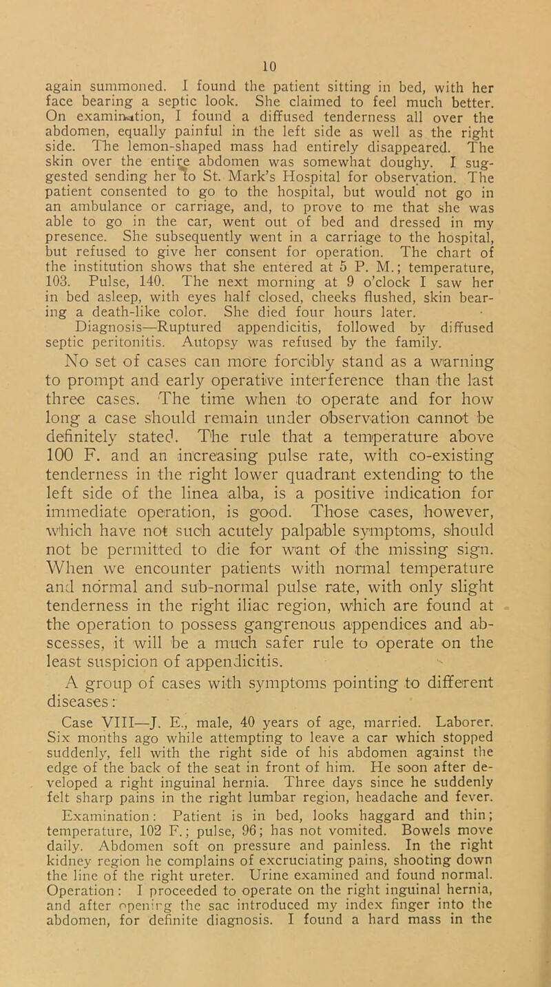 again summoned. I found the patient sitting in bed, with her face bearing a septic look. She claimed to feel much better. On examination, I found a diffused tenderness all over the abdomen, equally painful in the left side as well as the right side. The lemon-shaped mass had entirely disappeared. The skin over the entire abdomen was somewhat doughy. I sug- gested sending her to St. Mark’s Hospital for observation. The patient consented to go to the hospital, but would not go in an ambulance or carriage, and, to prove to me that she was able to go in the car, went out of bed and dressed in my presence. She subsequently went in a carriage to the hospital, but refused to give her consent for operation. The chart of the institution shows that she entered at 5 P. M.; temperature, 103. Pulse, 140. The next morning at 9 o’clock I saw her in bed asleep, with eyes half closed, cheeks flushed, skin bear- ing a death-like color. She died four hours later. Diagnosis—Ruptured appendicitis, followed by diffused septic peritonitis. Autopsy was refused by the family. No set of cases can more forcibly stand as a warning to prompt and early operative interference than the last three cases. The time when to operate and for how long a case should remain under observation cannot be definitely stated. The rule that a temperature above 100 F. and an increasing pulse rate, with co-existing tenderness in the right lower quadrant extending to the left side of the linea alba, is a positive indication for immediate operation, is good. Those cases, however, which have not such acutely palpable symptoms, should not be permitted to die for want of the missing sign. When we encounter patients with normal temperature and normal and sub-normal pulse rate, with only slight tenderness in the right iliac region, which are found at the operation to possess gangrenous appendices and ab- scesses, it will be a much safer rule to operate on the least suspicion of appendicitis. A group of cases with symptoms pointing to different diseases: Case VIII—J. E., male, 40 years of age, married. Laborer. Six months ago while attempting to leave a car which stopped suddenly, fell with the right side of his abdomen against the edge of the back of the seat in front of him. He soon after de- veloped a right inguinal hernia. Three days since he suddenly felt sharp pains in the right lumbar region, headache and fever. Examination: Patient is in bed, looks haggard and thin; temperature, 102 F.; pulse, 96; has not vomited. Bowels move daily. Abdomen soft on pressure and painless. In the right kidney region he complains of excruciating pains, shooting down the line of the right ureter. Urine examined and found normal. Operation : I proceeded to operate on the right inguinal, hernia, and after opening the sac introduced my index finger into the abdomen, for definite diagnosis. I found a hard mass in the