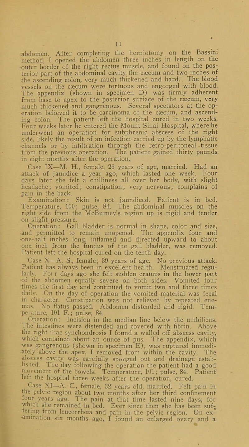 ■abdomen. After completing the herniotomy on the Bassini method, I opened the abdomen three inches in length on the outer border of the right rectus muscle, and found on the pos- terior part of the abdominal cavity the caecum and two inches of the ascending colon, very much thickened and hard. The blood vessels on the caecum were tortuous and engorged with blood. The appendix (shown in specimen D) was firmly adherent from base to apex to the posterior surface of the caecum, very much thickened and gangrenous. Several spectators at the op- eration believed it to be carcinoma of the caecum, and ascend- ing colon. The patient left the hospital cured in two weeks. Four weeks later he entered the Mount Sinai Hospital, where he underwent an operation for subphrenic abscess of the right side, likely the result of an infection carried up by the lymphatic channels or by infiltration through the retro-peritoneal tissue from the previous operation. The patient gained thirty pounds in eight months after the operation. Case IX—M. H., female, 26 years of age, married. Had an attack of jaundice a year ago, which lasted one week. Four days later she felt a chilliness all over her body, with slight headache; vomited; constipation; very nervous; complains of pain in the back. Examination: Skin is not jaundiced. Patient is in bed. Temperature, 100; pulse, 84. The abdominal muscles on the right side from the McBurney’s region up is rigid and tender on slight pressure. Operation: Gall bladder is normal in shape, color and size, -and permitted to remain unopened. The appendix four and •one-half inches long, inflamed and directed upward to about one inch from the fundus of the gall bladder, was removed. Patient left the hospital cured on the tenth day. Case X—A. S., female; 39 years of age. No previous attack. Patient has always been in excellent health. Menstruated regu- larly. Foi r days ago she felt sudden cramps in the lower part, of the abdomen equally severe on both sides. Vomited four times the first day and continued to vomit two and three times daily. On the day of operation the vomited material was fecal in character. Constipation was not relieved by repeated ene- mas. No flatus passed. Abdomen distended and rigid. Tem- perature, 101 F.; pulse, 84. Operation: Incision in the median line below the umbilicus. The intestines were distended and covered with fibrin. Above the right iliac synchondrosis I found a walled off abscess cavity, which contained about an ounce of pus. The appendix, which ■was gangrenous (shown in specimen E), was ruptured immedi- ately above the apex, I removed from within the cavity. The abscess cavity was carefully sponged out and drainage estab- lished. The day following the operation the patient had a good movement of the bowels. Temperature, 101; pulse, 84. Patient left the hospital three weeks after the operation, cured. Case XI—A. C., female, 32 years old, married. Felt pain in the pelvic region about two months after her third confinement four years ago. The pain at that time lasted nine days, for which she remained in bed. Ever since then she has been suf- fering from leucorrhoea and pain in the pelvic region. On ex- -amination six months ago, I found an enlarged ovary and a