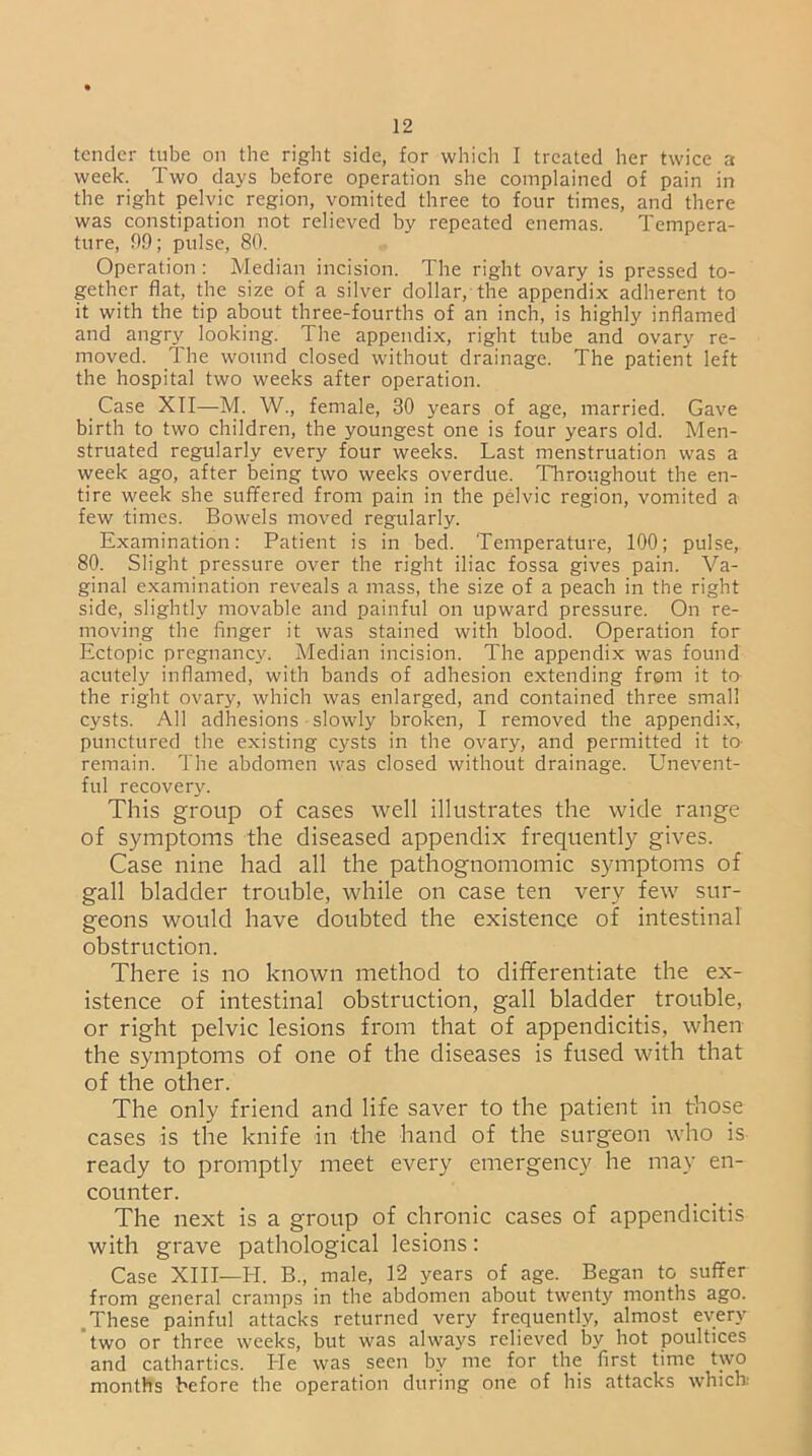 tender tube on the right side, for which I treated her twice a week. Two days before operation she complained of pain in the right pelvic region, vomited three to four times, and there was constipation not relieved by repeated enemas. Tempera- ture, 99; pulse, 80. Operation : Median incision. The right ovary is pressed to- gether flat, the size of a silver dollar, the appendix adherent to it with the tip about three-fourths of an inch, is highly inflamed and angry looking. The appendix, right tube and ovary re- moved. The wound closed without drainage. The patient left the hospital two weeks after operation. Case XII—M. W., female, 30 years of age, married. Gave birth to two children, the youngest one is four years old. Men- struated regularly every four weeks. Last menstruation was a week ago, after being two weeks overdue. Throughout the en- tire week she suffered from pain in the pelvic region, vomited a few times. Bowels moved regularly. Examination: Patient is in bed. Temperature, 100; pulse, 80. Slight pressure over the right iliac fossa gives pain. Va- ginal examination reveals a mass, the size of a peach in the right side, slightly movable and painful on upward pressure. On re- moving the finger it was stained with blood. Operation for Ectopic pregnancy. Median incision. The appendix was found acutely inflamed, with bands of adhesion extending from it to the right ovary, which was enlarged, and contained three small cysts. All adhesions slowly broken, I removed the appendix, punctured the existing cysts in the ovary, and permitted it to remain. The abdomen was closed without drainage. Unevent- ful recovery. This group of cases well illustrates the wide range of symptoms the diseased appendix frequently gives. Case nine had all the pathognomomic symptoms of gall bladder trouble, while on case ten very few sur- geons would have doubted the existence of intestinal obstruction. There is no known method to differentiate the ex- istence of intestinal obstruction, gall bladder trouble, or right pelvic lesions from that of appendicitis, when the symptoms of one of the diseases is fused with that of the other. The only friend and life saver to the patient in those cases is the knife in the hand of the surgeon who is ready to promptly meet every emergency he may en- counter. The next is a group of chronic cases of appendicitis with grave pathological lesions: Case XIII—H. B., male, 12 years of age. Began to suffer from general cramps in the abdomen about twenty months ago. These painful attacks returned very frequently, almost every two or three weeks, but was always relieved by hot poultices and cathartics. He was seen by me for the first time two months before the operation during one of his attacks which:
