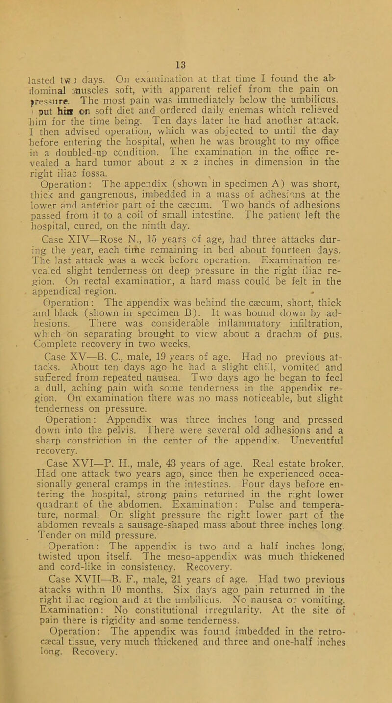 lasted tv?.J days. On examination at that time I found the ab- dominal Muscles soft, with apparent relief from the pain on pressure. The most pain was immediately below the umbilicus. put hia on soft diet and ordered daily enemas which relieved him for the time being. Ten days later he had another attack. I then advised operation, which was objected to until the day before entering the hospital, when he was brought to my office in a doubled-up condition. The examination in the office re- vealed a hard tumor about 2x2 inches in dimension in the right iliac fossa. Operation: The appendix (shown in specimen A) was short, thick and gangrenous, imbedded in a mass of adhesions at the lower and anterior part of the caecum. Two bands of adhesions passed from it to a coil of small intestine. The patient left the hospital, cured, on the ninth day. Case XIV—Rose N., 15 years of age, had three attacks dur- ing the year, each time remaining in bed about fourteen days. The last attack was a week before operation. Examination re- vealed slight tenderness on deep pressure in the right iliac re- gion. On rectal examination, a hard mass could be felt in the appendical region. Operation: The appendix was behind the caecum, short, thick and black (shown in specimen B). It was bound down by ad- hesions. There was considerable inflammatory infiltration, which on separating brought to view about a drachm of pus. Complete recovery in two weeks. Case XV—B. C., male, 19 years of age. Had no previous at- tacks. About ten days ago he had a slight chill, vomited and suffered from repeated nausea. Two days ago he began to feel a dull, aching pain with some tenderness in the appendix re- gion. On examination there was no mass noticeable, but slight tenderness on pressure. Operation: Appendix was three inches long and pressed down into the pelvis. There were several old adhesions and a sharp constriction in the center of the appendix. Uneventful recover}-. Case XVI—P. H., male, 43 years of age. Real estate broker. Had one attack two years ago, since then he experienced occa- sionally general cramps in the intestines. Four days before en- tering the hospital, strong pains returned in the right lower quadrant of the abdomen. Examination: Pulse and tempera- ture, normal. On slight pressure the right lower part of the abdomen reveals a sausage-shaped mass about three inches long. Tender on mild pressure. Operation: The appendix is two and a half inches long, twisted upon itself. The meso-appendi,x was much thickened and cord-like in consistency. Recovery. Case XVII—B. F., male, 21 years of age. ITad two previous attacks within 10 months. Six days ago pain returned in the right iliac region and at the umbilicus. No nausea or vomiting. Examination: No constitutional irregularity. At the site of pain there is rigidity and some tenderness. Operation: The appendix was found imbedded in the retro- cecal tissue, very much thickened and three and one-half inches long. Recovery.