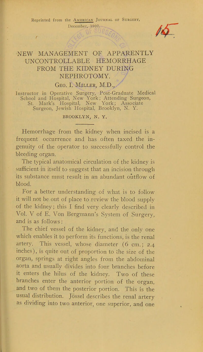 Reprinted from the American Journal of Surgery, December, 1907. NEW MANAGEMENT OF APPARENTLY UNCONTROLLABLE HEMORRHAGE FROM THE KIDNEY DURING NEPHROTOMY. Geo. I. Miller, M.D., Instructor in Operative Surgery, Post-Graduate Medical School and Hospital, New York; Attending Surgeon, St. Mark’s Hospital, New York; Associate Surgeon, Jewish Hospital, Brooklyn, N. Y. BROOKLYN, N. Y. Hemorrhage from the kidney when incised is a frequent occurrence and has often taxed the in- genuity of the operator to successfully control the bleeding organ. The typical anatomical circulation of the kidney is sufficient in itself to suggest that an incision through its substance must result in an abundant outflow of blood. For a better understanding of what is to follow it will not be out of place to review the blood supply of the kidney; this I find very clearly described in Vol. V of E. Von Bergmann’s System of Surgery, and is as follows : The chief vessel of the kidney, and the only one which enables it to perform its functions, is the renal artery. This vessel, whose diameter (6 cm.; 2.4 inches), is quite out of proportion to the size of the organ, springs at right angles from the abdominal aorta and usually divides into four branches before it enters the lulus of the kidney. Two of these branches enter the anterior portion of the organ, and two of them the posterior portion. This is the usual distribution. Jossel describes the renal artery as dividing into two anterior, one superior, and one