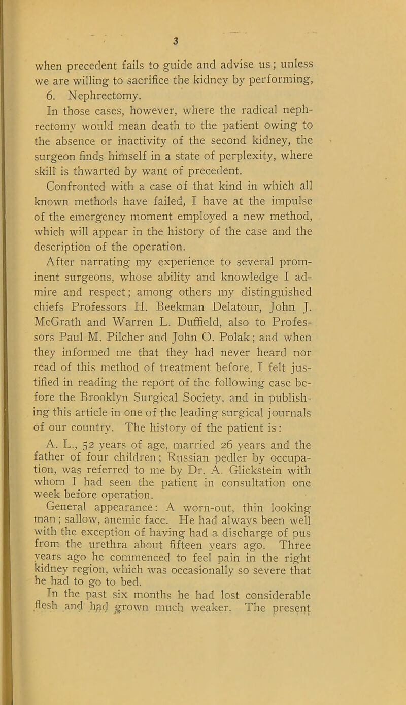 when precedent fails to guide and advise us; unless we are willing to sacrifice the kidney by performing, 6. Nephrectomy. In those cases, however, where the radical neph- rectomy would mean death to the patient owing to the absence or inactivity of the second kidney, the surgeon finds himself in a state of perplexity, where skill is thwarted by want of precedent. Confronted with a case of that kind in which all known methods have failed, I have at the impulse of the emergency moment employed a new method, which will appear in the history of the case and the description of the operation. After narrating my experience to several prom- inent surgeons, whose ability and knowledge I ad- mire and respect; among others my distinguished chiefs Professors H. Beekman Delatour, John J. McGrath and Warren L. Duffield, also to Profes- sors Paul M. Pilcher and John O. Polak; and when they informed me that they had never heard nor read of this method of treatment before, I felt jus- tified in reading the report of the following case be- fore the Brooklyn Surgical Society, and in publish- ing this article in one of the leading surgical journals of our country. The history of the patient is: A. L., 52 years of age, married 26 years and the father of four children; Russian pedler by occupa- tion, was referred to me by Dr. A. Glickstein with whom I had seen the patient in consultation one week before operation. General appearance: A worn-out, thin looking man; sallow, anemic face. He had always been well with the exception of having had a discharge of pus from the urethra about fifteen years ago. Three years ago he commenced to feel pain in the right kidney region, which was occasionally so severe that he had to go to bed. Tn the past six months he had lost considerable flesh and h/nj grown much weaker. The present.