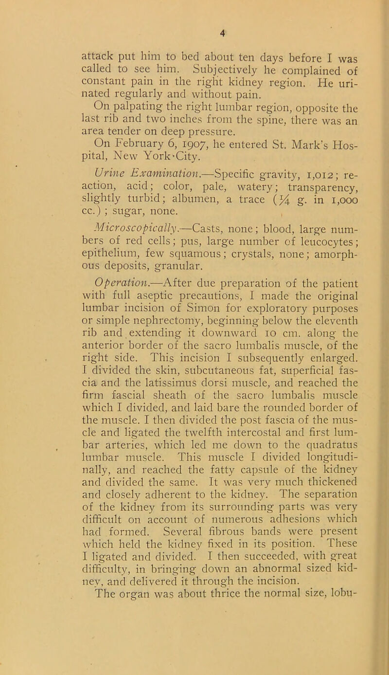 attack put him to bed about ten days before I was called to see him. Subjectively he complained of constant pain in the right kidney region. He uri- nated regularly and without pain. On palpating the right lumbar region, opposite the last rib and two inches from the spine, there was an area tender on deep pressure. On February 6, 1907, he entered St. Mark's Hos- pital, New York'City. Urine Examination.—Specific gravity, 1,012; re- action, acid; color, pale, watery; transparency, slightly turbid; albumen, a trace g. in 1,000 cc.) ; sugar, none. Microscopically.—Casts, none; blood, large num- bers of red cells; pus, large number of leucocytes; epithelium, few squamous; crystals, none; amorph- ous deposits, granular. Operation.—After due preparation of the patient with full aseptic precautions, I made the original lumbar incision of Simon for exploratory purposes or simple nephrectomy, beginning below the eleventh rib and extending it downward 10 cm. along the anterior border of the sacro lumbalis muscle, of the right side. This incision I subsequently enlarged. I divided the skin, subcutaneous fat, superficial fas- cia and the latissimus dorsi muscle, and reached the firm fascial sheath of the sacro lumbalis muscle which I divided, and laid bare the rounded border of the muscle. I then divided the post fascia of the mus- cle and ligated the twelfth intercostal and first lum- bar arteries, which led me down to the quadratus lumbar muscle. This muscle I divided longitudi- nally, and reached the fatty capsule of the kidney and divided the same. It was very much thickened and closely adherent to the kidney. The separation of the kidney from its surrounding parts was very difficult on account of numerous adhesions which had formed. Several fibrous bands were present which held the kidney fixed in its position. These I ligated and divided. I then succeeded, with great difficulty, in bringing down an abnormal sized kid- ney, and delivered it through the incision. The organ was about thrice the normal size, lobu-