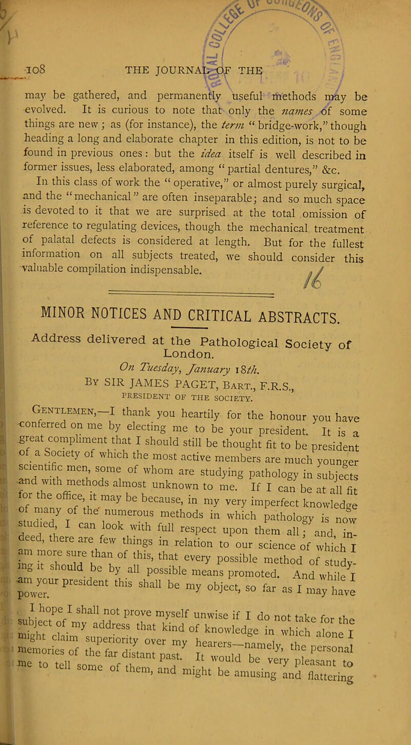 _108 THE JOURNA^^^ THE ma)' be gathered, and permanently useful rhethods may be evolved. It is curious to note that only the names of some things are new ; as (for instance), the term “ bridge-work,” though heading a long and elaborate chapter in this edition, is not to be found in previous ones: but the idea itself is well described in former issues, less elaborated, among “ partial dentures,” &c. In this class of work the “ operative,” or almost purely surgical, and the “mechanical” are often inseparable; and so much space is devoted to it that we are surprised at the total omission of reference to regulating devices, though the mechanical treatment of palatal defects is considered at length. But for the fullest information on all subjects treated, we should consider this valuable compilation indispensable. MINOR NOTICES AND CRITICAL ABSTRACTS. Address delivered at the Pathological Society of London. On Tuesday, Jaimary 18//1. By sir JAMES PAGET, Bart., F.R.S., PRESIDENT OF THE SOCIETY. Gentlemen,—I thank you heartily for the honour you have conferred on me by electing me to be your president. It is a great compliment that I should still be thought fit to be president o a Society of which the most active members are much younger scientific men some of whom are studying pathology in subjects ■and with methods almost unknown to me. If I can be at aU fit or the office. It may be because, in my very imperfect knowledge of many of the-numerous methods in which pathology is now studied I can look with full respect upon them all; and in eed, there are few things in relation to our science of which I r r L ' P°«^ible method of studv ng It should be by all possible means promoted. And while^I «pres.de„. .his shall be object, so far asl”lXe snhii?V ™yself unwise if I do not take for the mi that kind of knowledge in which alone I them, and might be amusing and flattering