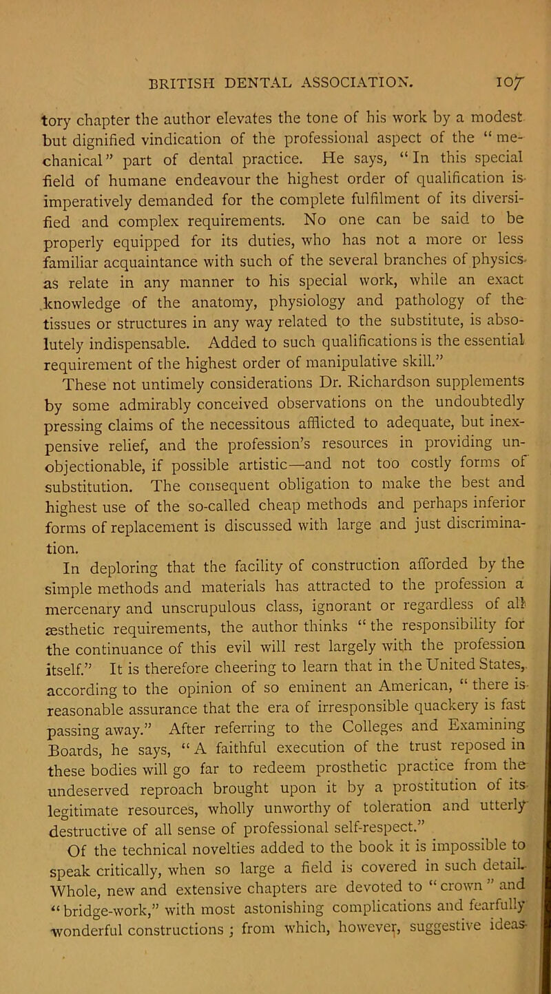 tory chapter the author elevates the tone of his work by a modest but dignified vindication of the professional aspect of the “ me- chanical ” part of dental practice. He says, “ In this special field of humane endeavour the highest order of qualification is- imperatively demanded for the complete fulfilment of its diversi- fied and complex requirements. No one can be said to be properly equipped for its duties, who has not a more or less familiar acquaintance with such of the several branches of physics- as relate in any manner to his special work, while an exact knowledge of the anatomy, physiology and pathology of the tissues or structures in any way related to the substitute, is abso- lutely indispensable. Added to such qualifications is the essential requirement of the highest order of manipulative skill.” These not untimely considerations Dr. Richardson supplements by some admirably conceived observations on the undoubtedly pressing claims of the necessitous afflicted to adequate, but inex- pensive relief, and the profession’s resources in providing un- objectionable, if possible artistic—and not too costly forms of substitution. The consequent obligation to make the best and highest use of the so-called cheap methods and perhaps inferior forms of replacement is discussed with large and just discrimina- tion. In deploring that the facility of construction afforded by the simple methods and materials has attracted to the profession a mercenary and unscrupulous class, ignorant or regardless of all £esthetic requirements, the author thinks “ the responsibility for the continuance of this evil will rest largely with the profession itself.” It is therefore cheering to learn that in the United States,, according to the opinion of so eminent an American, “ there is- reasonable assurance that the era of irresponsible quackery is fast passing away.” After referring to the Colleges and Examining Boards, he says, “ A faithful execution of the trust reposed in these bodies will go far to redeem prosthetic practice from the undeserved reproach brought upon it by a prostitution of its- legitimate resources, wholly unworthy of toleration and utterly destructive of all sense of professional self-respect.” Of the technical novelties added to the book it is impossible to speak critically, when so large a field is covered in such detaiL Whole, new and extensive chapters are devoted to “ crown ” and “ bridge-work,” with most astonishing complications and fearfully wonderful constructions ; from which, however, suggestive ideas-