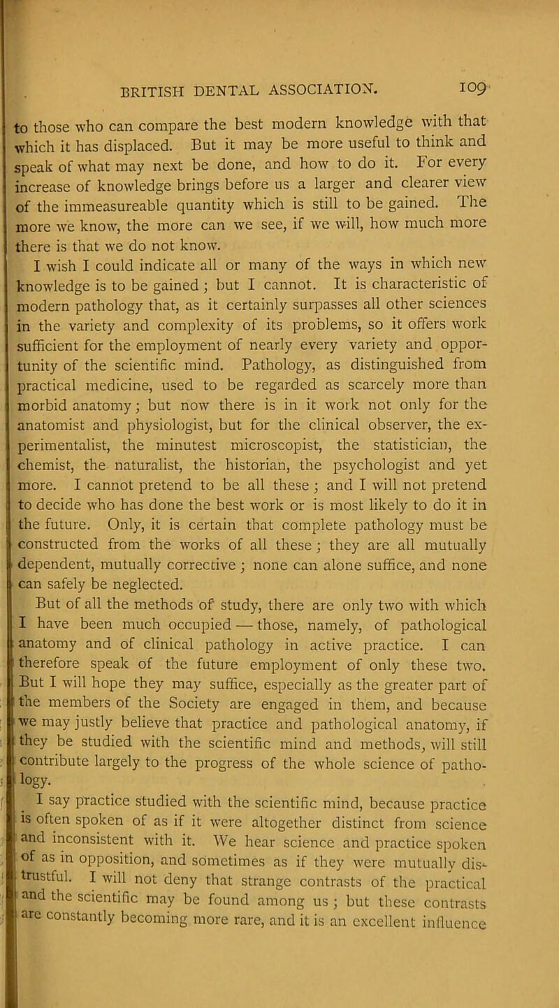 to those who can compare the best modern knowledge with that which it has displaced. But it may be more useful to think and speak of what may next be done, and how to do it. For every increase of knowledge brings before us a larger and clearer view of the immeasureable quantity which is still to be gained. The more we know, the more can we see, if we will, how much more there is that we do not know. I wish I could indicate all or many of the ways in which new knowledge is to be gained ; but I cannot. It is characteristic of modern pathology that, as it certainly surpasses all other sciences in the variety and complexity of its problems, so it offers work sufficient for the employment of nearly every variety and oppor- tunity of the scientific mind. Pathology, as distinguished from practical medicine, used to be regarded as scarcely more than morbid anatomy; but now there is in it work not only for the anatomist and physiologist, but for the clinical observer, the ex- perimentalist, the minutest microscopist, the statistician, the chemist, the naturalist, the historian, the psychologist and yet more. I cannot pretend to be all these ; and I will not pretend to decide who has done the best work or is most likely to do it in the future. Only, it is certain that complete pathology must be constructed from the works of all these; they are all mutually dependent, mutually corrective ; none can alone suffice, and none can safely be neglected. But of all the methods of study, there are only two with which I have been much occupied — those, namely, of pathological anatomy and of clinical pathology in active practice. I can therefore speak of the future employment of only these two. But I will hope they may suffice, especially as the greater part of the members of the Society are engaged in them, and because we may justly believe that practice and pathological anatom)^, if they be studied with the scientific mind and methods, will still contribute largely to the progress of the whole science of patho- logy. I say practice studied with the scientific mind, because practice is often spoken of as if it were altogether distinct from science and inconsistent with it. We hear science and practice spoken of as in opposition, and sometimes as if they were mutually dis*- trustful. I will not deny that strange contrasts of the practical and the scientific may be found among us ; but these contrasts are constantly becoming more rare, and it is an excellent influence