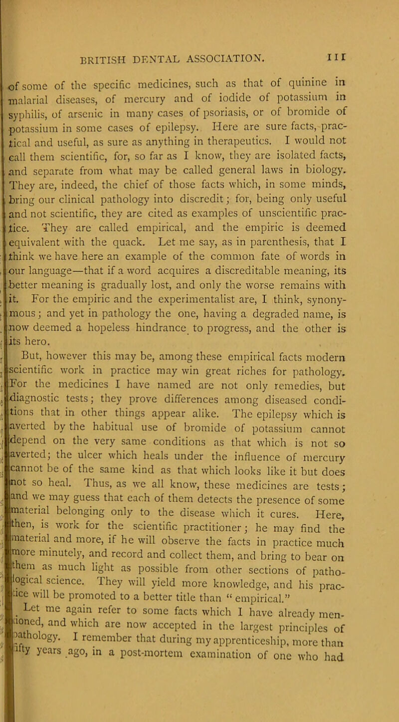 of some of the specific medicines, such as that of quinine in •malarial diseases, of mercury and of iodide of potassiuni in syphilis, of arsenic in many cases of psoriasis, or of bromide of potassium in some cases of epilepsy. Here are sure facts, prac- tical and useful, as sure as anything in therapeutics. I would not eall them scientific, for, so far as I know, they are isolated facts, and separate from what may be called general laws in biology. They are, indeed, the chief of those facts which, in some minds, bring our clinical pathology’ into discredit; for, being only useful and not scientific, they are cited as examples of unscientific prac- tice. They are called empirical, and the empiric is deemed equivalent with the quack. Let me say, as in parenthesis, that I think we have here an example of the common fate of words in , our language—that if a word acquires a discreditable meaning, its better meaning is gradually lost, and only the worse remains with , it. For the empiric and the experimentalist are, I think, synony- f mous; and yet in pathology the one, having a degraded name, is now deemed a hopeless hindrance to progress, and the other is its hero. But, however this may be, among these empirical facts modern j scientific work in practice may win great riches for pathology, j For the medicines I have named are not only remedies, but diagnostic tests; they prove differences among diseased condi- tions that in other things appear alike. The epilepsy which is averted by the habitual use of bromide of potassium cannot depend on the very same conditions as that which is not so averted; the ulcer which heals under the influence of mercury cannot be of the same kind as that which looks like it but does not so heal. Thus, as we all know, these medicines are tests; and we may guess that each of them detects the presence of some material belonging only to the disease which it cures. Here, then, is work for the scientific practitioner; he may find the material and more, if he will observe the facts in practice much more minutely, and record and collect them, and bring to bear on them as much light as possible from other sections of patho- ogical science. They will yield more knowledge, and his prac- tice will be promoted to a better title than “ empirical.” _ Let me again refer to some facts which 1 have already men- aoned, and which are now accepted in the largest principles of pathology. I remember that during my apprenticeship, more than Fty years ago, in a post-mortem examination of one who had