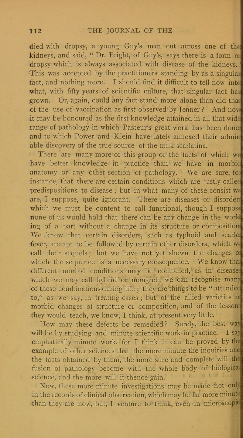 died with dropsy, a young Guy’s man cut across one of th< kidneys, and said, “ Dr. Bright, of Guy’s, says there is a form o dropsy which is always associated with disease of the kidneys.. This was accepted by the practitioners standing by as a singula.i fact, and nothing more. I should find it difficult to tell now intc what, with fifty years of scientific culture, that singular fact ha. grown. Or, again, could any fact stand more alone than did tha. of the use of vaccination as first observed by Jenner? And nov. it may be honoured as the first knowledge attained in all that wide range of pathology in which Pasteur’s great work has been done* and to which Power and Klein have lately annexed their admir- able discovery of the true source of the milk scarlatina. There are many more of this group of the facts of which wi have better knowledge in practice than we have in morbic' anatomy or any other section of pathology. We are sure, fo. instance, that there are certain conditions which are justly callec predispositions to disease; but in what many of these consist w* are, I suppose, quite ignorant. There are diseases or disorder: which we must be content to call functional, though I suppose none of us would hold that there can be any change in the work ing of a part without a change in its structure or composition: We knov/ that certain disorders, such as typhoid and scarl& fever, are apt to be followed by certain other disorders, which w> call their sequels; but we have not yet shown the changes a which the sequence is a necessary consequence. We know tha different morbid conditions may be combined, as in disease: which w'e may call hybrid or mongrel; we can recognise man;, of these combinations during life ; they are'things to be “ attendee to,” as we say, in treating cases; but of the allied varieties o morbid changes of structure or composition, and of the lesson' they would teach, we know, I think, at present very little. How may these defects be remedied? Surely, the best wa; will be by studying and minute scientific work in practice. I sa; emphatically minute work, for I think it can be proved by the example of other sciences that the more minute the inquiries anc the facts obtained by them, the more sure and complete will th( fusion of pathology become with the whole body of biologica science, and the more will it thence gain. Now, these more minute investigations may be made not onh in the records of clinical observation, which may be far more minuti than they are now, but, I venture to think, even in microscopic