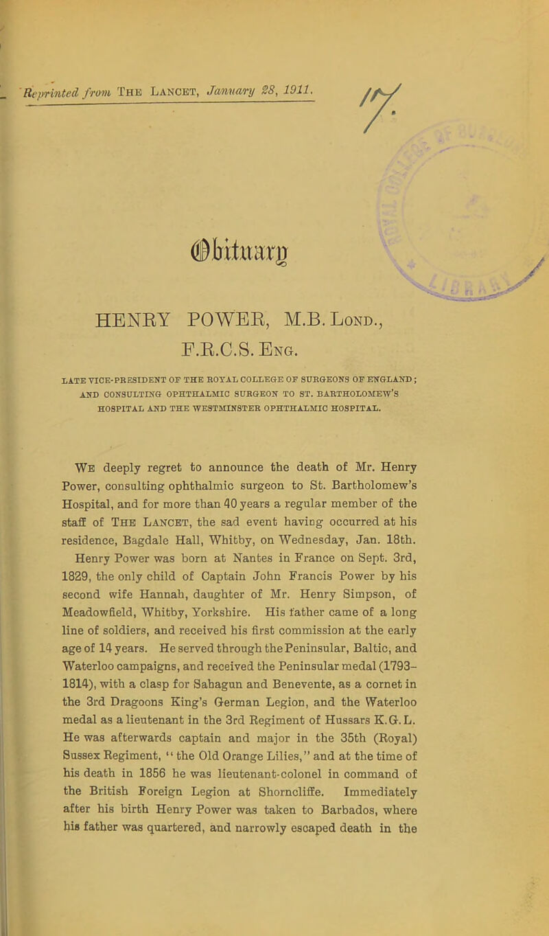 Reprinted from The Lancet, January 2S, 1911. HENRY POWER, M.B. Lond., F.R.C.S. Eng. LATE VICE-PRESIDENT OP THE ROYAL COLLEGE OP SURGEONS OF ENGLAND ; AND CONSULTING OPHTHALMIC SURGEON TO ST. BARTHOLOMEW’S HOSPITAL AND THE WESTMINSTER OPHTHALMIC HOSPITAL. We deeply regret to announce the death of Mr. Henry Power, consulting ophthalmic surgeon to St. Bartholomew’s Hospital, and for more than 40 years a regular member of the staff of The Lancet, the sad event having occurred at his residence, Bagdale Hall, Whitby, on Wednesday, Jan. 18th. Henry Power was born at Nantes in France on Sept. 3rd, 1829, the only child of Captain John Francis Power by his second wife Hannah, daughter of Mr. Henry Simpson, of Meadowfleld, Whitby, Yorkshire. His father came of a long line of soldiers, and received his first commission at the early age of 14 years. He served through the Peninsular, Baltic, and Waterloo campaigns, and received the Peninsular medal (1793- 1814), with a clasp for Sahagun and Benevente, as a cornet in the 3rd Dragoons King’s German Legion, and the Waterloo medal as a lieutenant in the 3rd Regiment of Hussars K.G.L. He was afterwards captain and major in the 35th (Royal) Sussex Regiment, “ the Old Orange Lilies,” and at the time of his death in 1856 he was lieutenant-colonel in command of the British Foreign Legion at Shorncliffe. Immediately after his birth Henry Power was taken to Barbados, where his father was quartered, and narrowly escaped death in the