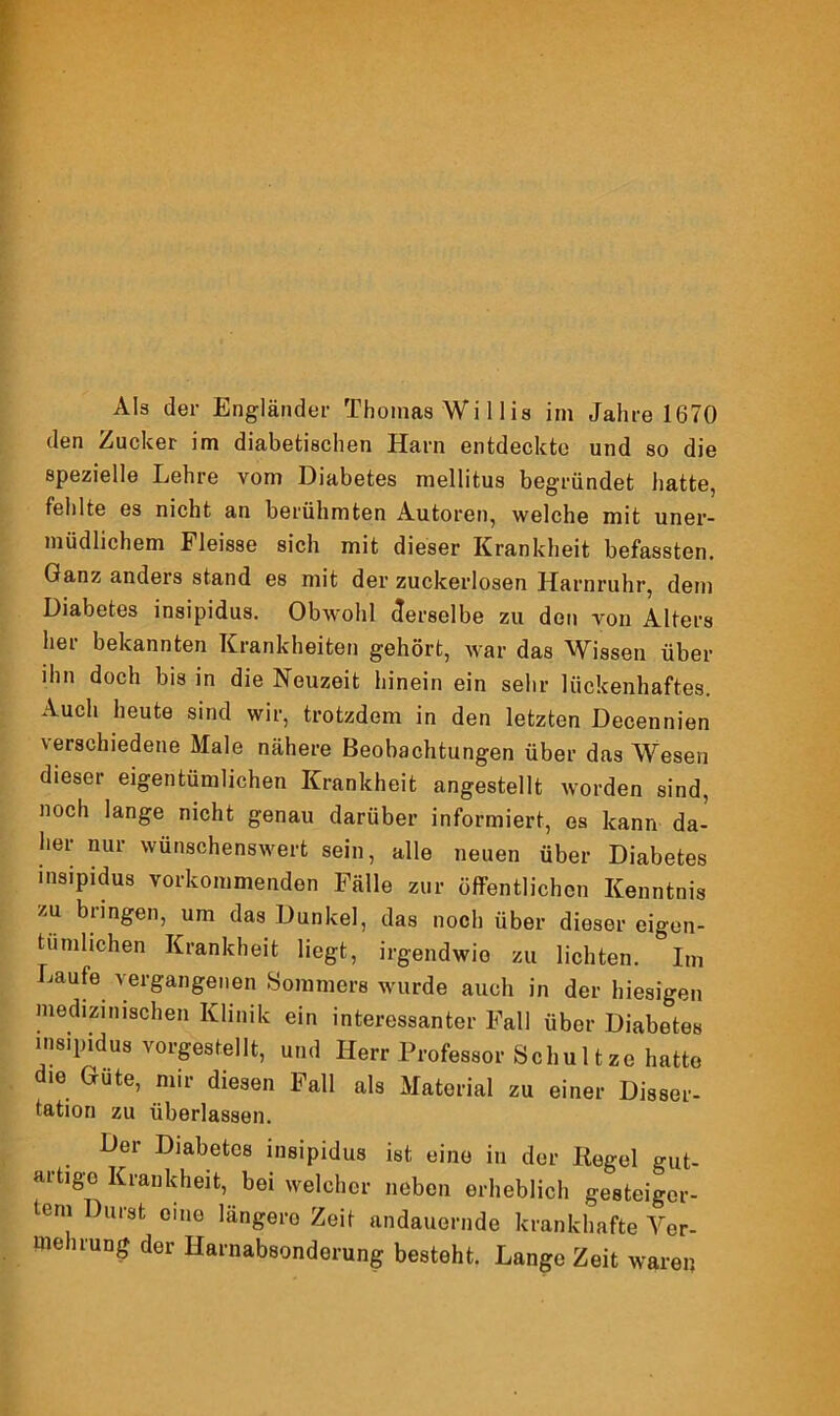 Als der Engländer Thomas Wi 11 is im Jahre 1670 den Zucker im diabetischen Harn entdeckte und so die spezielle Lehre vom Diabetes mellitus begründet hatte, fehlte es nicht an berühmten Autoren, welche mit uner- müdlichem Fleisse sich mit dieser Krankheit befassten. Ganz anders stand es mit der zuckerlosen Harnruhr, dem Diabetes insipidus. Obwohl derselbe zu den von Alters her bekannten Krankheiten gehört, war das Wissen über ihn doch bis in die Neuzeit hinein ein sehr lückenhaftes. Auch heute sind wir, trotzdem in den letzten Decennien verschiedene Male nähere Beobachtungen über das Wesen dieser eigentümlichen Krankheit angestellt worden sind, noch lange nicht genau darüber informiert, es kann da- tier nur wünschenswert sein, alle neuen über Diabetes insipidus vorkommenden Fälle zur öffentlichen Kenntnis zu bringen, um das Dunkel, das noch über dieser eigen- tümlichen Krankheit liegt, irgendwie zu lichten. Im Laufe vergangenen Sommers wurde auch in der hiesigen medizinischen Klinik ein interessanter Fall über Diabetes insipidus vorgestellt, und Herr Professor Schul tze hatte ie Gute, nur diesen Fall als Material zu einer Disser- tation zu überlassen. Der Diabetes insipidus ist eine in der Kegel gut- artige Krankheit, bei welcher neben erheblich gesteiger- tem Durst eine längere Zeit andauernde krankhafte Ver- mehrung der Harnabsonderung besteht. Lange Zeit waren