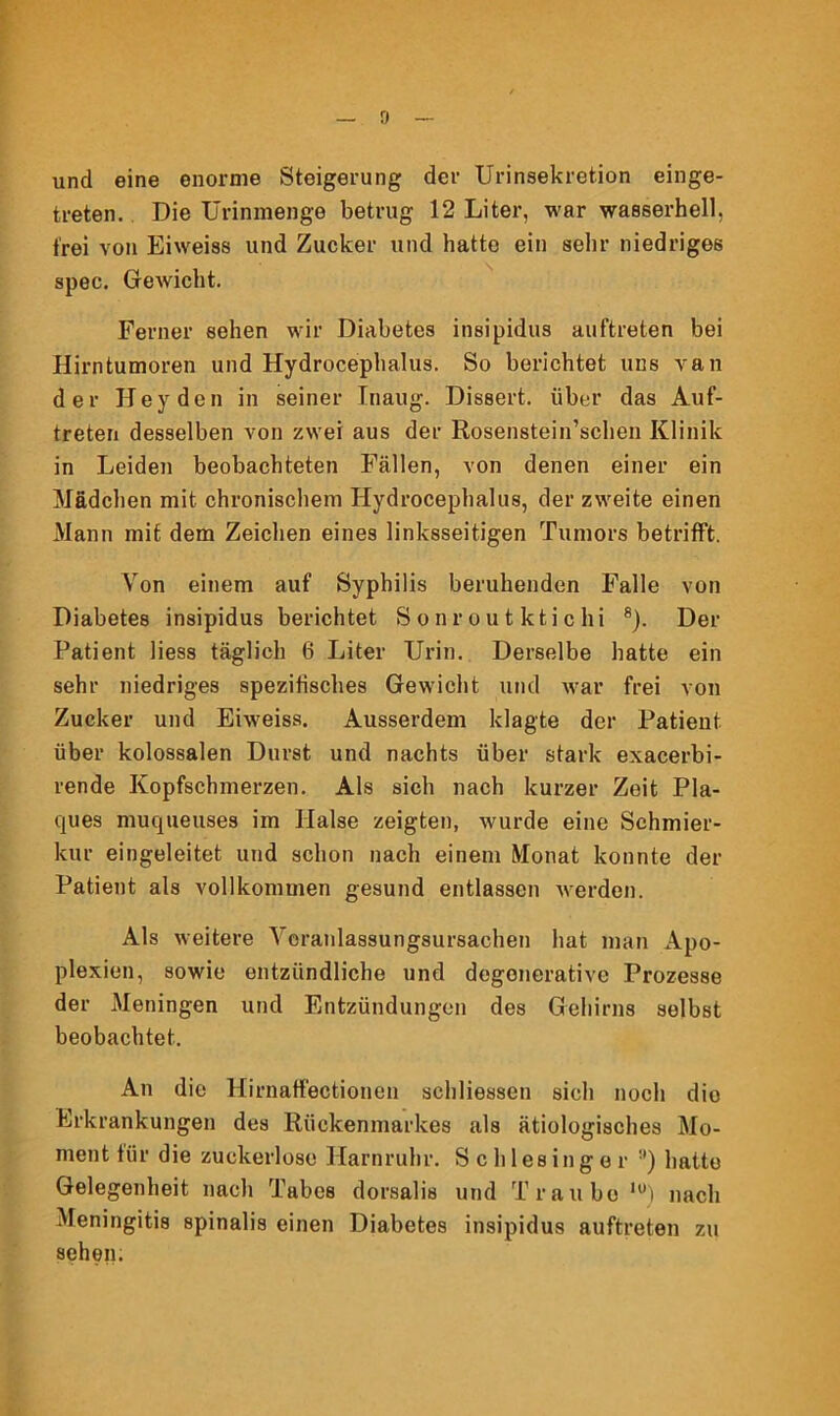 und eine enorme Steigerung der Urinsekretion einge- treten. Die Urinmenge betrug 12 Liter, war wasserhell, frei von Eiweiss und Zucker und hatte ein sehr niedriges spec. Gewicht. Ferner sehen wir Diabetes insipidus auftreten bei Hirntumoren und Hydrocephalus. So berichtet uns van der Heyden in seiner Tnaug. Dissert. über das Auf- treten desselben von zwei aus der Rosenstein’schen Klinik in Leiden beobachteten Fällen, von denen einer ein Mädchen mit chronischem Hydrocephalus, der zweite einen Mann mit dem Zeichen eines linksseitigen Tumors betrifft. Von einem auf Syphilis beruhenden Falle von Diabetes insipidus berichtet Sonroutktichi 8). Der Patient Hess täglich 6 Liter Urin. Derselbe hatte ein sehr niedriges spezifisches Gewicht und war frei von Zucker und Eiweiss. Ausserdem klagte der Patient über kolossalen Durst und nachts über stark exacerbi- rende Kopfschmerzen. Als sich nach kurzer Zeit Pla- ques muqueuses im Halse zeigten, wurde eine Schmier- kur eingeleitet und schon nach einem Monat konnte der Patient als vollkommen gesund entlassen werden. Als weitere Veranlassungsursachen hat man Apo- plexien, sowie entzündliche und degonerative Prozesse der Meningen und Entzündungen des Gehirns selbst beobachtet. An die Hirnaffectionen schliessen sich noch die Erkrankungen des Rückenmarkes als ätiologisches Mo- ment für die zuckerlose Harnruhr. Schlesinger :l) hatte Gelegenheit nach Tabes dorsalis und Traube lü) nach Meningitis spinalis einen Diabetes insipidus auftreten zu sehen.