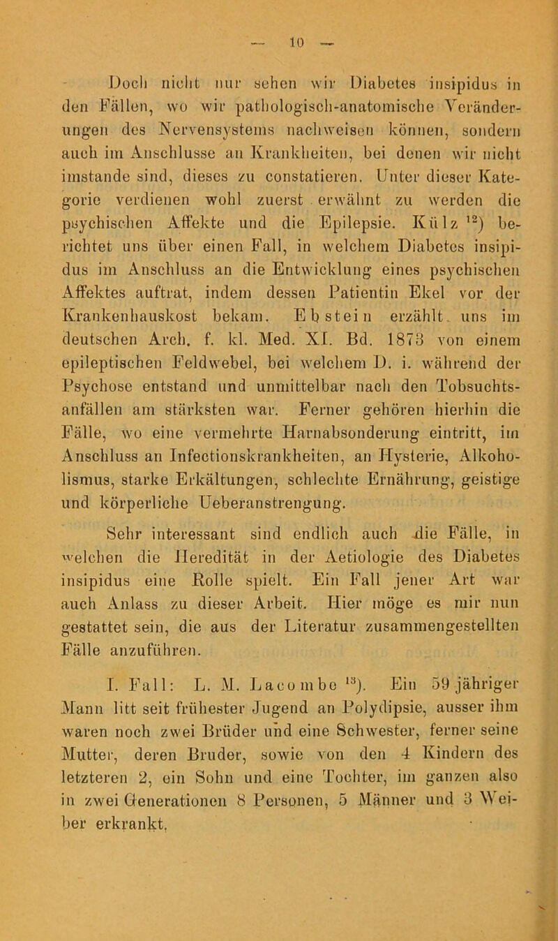 Doch nicht nur sehen wir Diabetes insipidus in den Fällen, wo wir pathologisch-anatomische Veränder- ungen des Nervensystems nachweisen können, sondern auch im Anschlüsse an Krankheiten, bei denen wir nicht imstande sind, dieses zu constatieren. Unter dieser Kate- gorie verdienen wohl zuerst erwähnt zu werden die psychischen Affekte und die Epilepsie. Külz ,2) be- richtet uns über einen Fall, in welchem Diabetes insipi- dus im Anschluss an die Entwicklung eines psychischen Affektes auftrat, indem dessen Patientin Ekel vor der Krankenhauskost bekam. Ebstein erzählt uns im deutschen Arch. f. kl. Med. XX. Bd. 1878 von einem epileptischen Feldwebel, bei welchem D. i. während der Psychose entstand und unmittelbar nach den Tobsuchts- anfälleu am stärksten war. Ferner gehören hierhin die Fälle, wo eine vermehrte Harnabsonderung eintritt, im Anschluss an Infectionskrankheiten, an Hysterie, Alkoho- lismus, starke Erkältungen, schlechte Ernährung, geistige und körperliche Ueberanstrengung. Sehr interessant sind endlich auch die Fälle, in 'eichen die Heredität in der Aetiologie des Diabetes insipidus eine Bolle spielt. Ein Fall jener Art war auch Anlass zu dieser Arbeit. Hier möge es mir nun gestattet sein, die aus der Literatur zusammengestellten Fälle anzuführen. I. Fall: L. M. Lacombe 13). Ein 59 jähriger Mann litt seit frühester Jugend an lJolydipsie, ausser ihm waren noch zwei Brüder und eine Schwester, ferner seine Mutter, deren Bruder, sowie von den 4 Kindern des letzteren 2, ein Sohn und eine Tochter, im ganzen also in zwei Generationen 8 Personen, 5 Männer und 8 \\ ei- ber erkrankt.