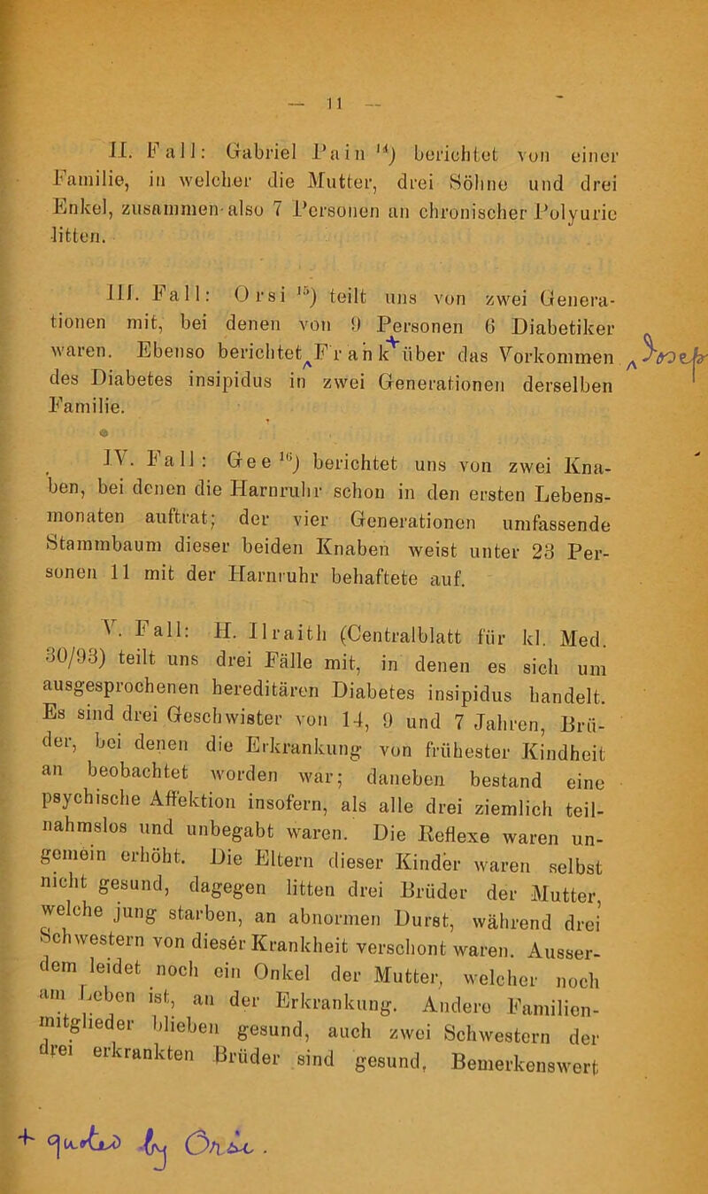 II. Fall: Gabriel Pain M) berichtet von einer Familie, in welcher die Mutter, drei Söhne und drei Enkel, zusammen-also 7 Personen an chronischer Polyurie •litten. III. Fall: Orsi '■’) teilt uns von zwei Genera- tionen mit, bei denen von 9 Personen 6 Diabetiker waren. Ebenso berichtet^Fr an k über das Vorkommen ^3^ des Diabetes insipidus in zwei Generationen derselben Familie. O , • 1*^11: Geellj) berichtet uns von zwei Kna- ben, bei denen die Harnruhr schon in den ersten Lebens- monaten auftrat; der vier Generationen umfassende Stammbaum dieser beiden Knaben weist unter 23 Per- sonen 11 mit der Harnruhr behaftete auf. V. Fall: FI. Ilraith (Centralblatt für kl. Med. 30/93) teilt uns drei Fälle mit, in denen es sich um ausgesprochenen hereditären Diabetes insipidus handelt. Es sind drei Geschwister von 14, 9 und 7 Jahren, Brü- der, bei denen die Erkrankung von frühester Kindheit an beobachtet worden war; daneben bestand eine psychische Affektion insofern, als alle drei ziemlich teil- nahmslos und unbegabt waren. Die Reflexe waren un- gemein erhöht. Die Eltern dieser Kinder waren selbst nicht gesund, dagegen litten drei Brüder der Mutter, welche jung starben, an abnormen Durst, während drei ‘ c Western von dieser Krankheit verschont waren. Ausser- dem leidet noch ein Onkel der Mutter, welcher noch <UU n ls,:: an der Erkrankung. Andere Familien- mitglieder blieben gesund, auch zwei Schwestern der rei erkrankten Brüder ^nd gesund, Bemerkenswert cji^ Ön