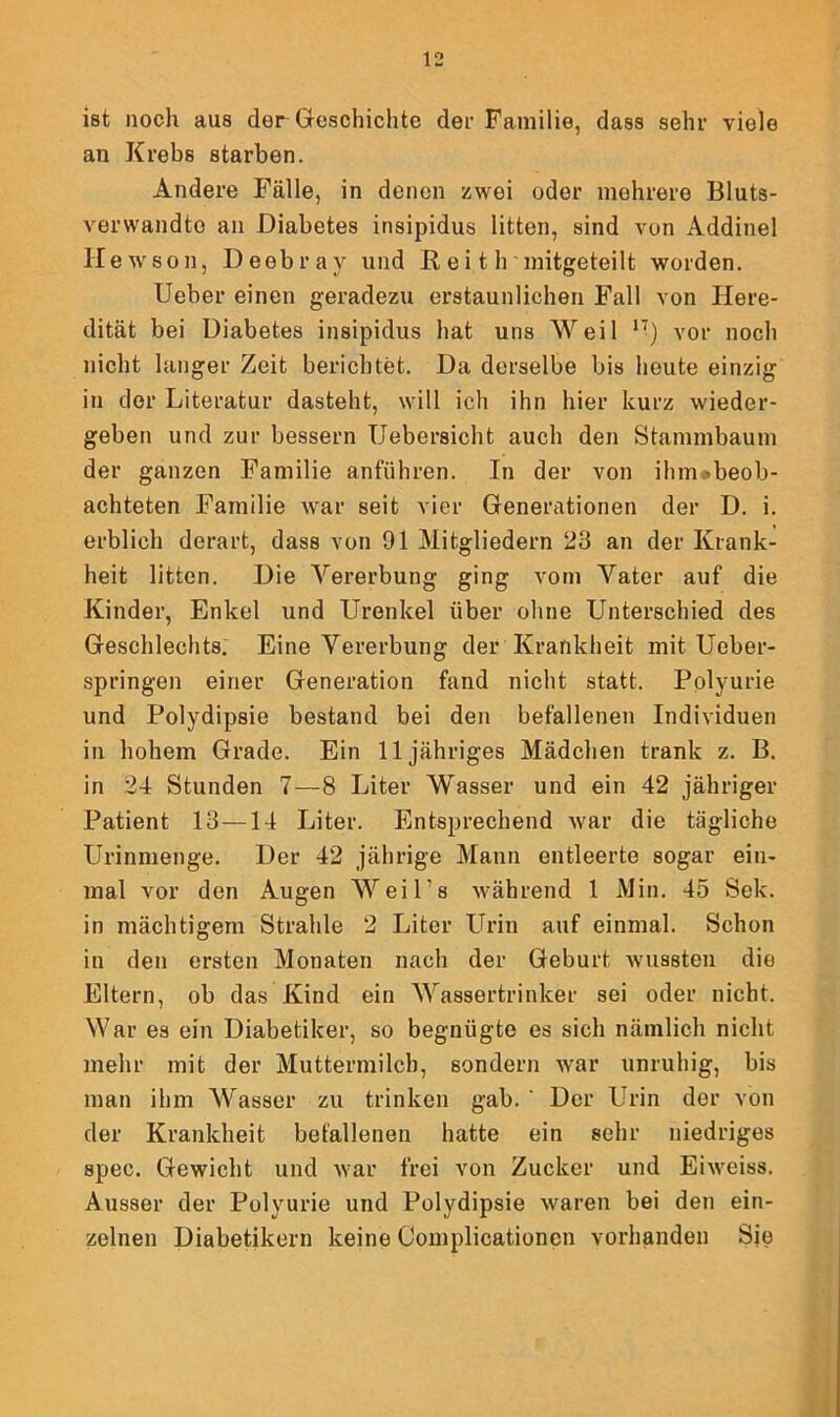 ist noch aus der Geschichte der Familie, dass sehr viole an Krebs starben. Andere Fälle, in denen zwei oder mehrere Bluts- verwandte an Diabetes insipidus litten, sind von Addinel H ewson, Deebray und R ei t h mitgeteilt worden. lieber einen geradezu erstaunlichen Fall von Here- dität bei Diabetes insipidus hat uns Weil ,T) vor noch nicht langer Zeit berichtet. Da derselbe bis heute einzig in der Literatur dasteht, will ich ihn hier kurz wieder- geben und zur bessern Uebersicht auch den Stammbaum der ganzen Familie anführen. In der von ihm.-»beob- achteten Familie war seit vier Generationen der D. i. erblich derart, dass von 91 Mitgliedern 23 an der Krank- heit litten. Die Vererbung ging vom Vater auf die Kinder, Enkel und Urenkel über ohne Unterschied des Geschlechts. Eine Vererbung der Krankheit mit Ueber- springen einer Generation fand nicht statt. Polyurie und Polydipsie bestand bei den befallenen Individuen in hohem Grade. Ein 11 jähriges Mädchen trank z. B. in 24 Stunden 7—8 Liter Wasser und ein 42 jähriger Patient 13—14 Liter. Entsprechend war die tägliche Urinmenge. Der 42 jährige Mann entleerte sogar ein- mal vor den Augen Weil’s während 1 Min. 45 Sek. in mächtigem Strahle 2 Liter Urin auf einmal. Schon in den ersten Monaten nach der Geburt wussten dio Eltern, ob das Kind ein Wassertrinker sei oder nicht. War es ein Diabetiker, so begnügte es sich nämlich nicht mehr mit der Muttermilch, sondern war unruhig, bis man ihm Wasser zu trinken gab. ' Der Urin der von der Krankheit befallenen hatte ein sehr niedriges spec. Gewicht und war frei von Zucker und Eiweiss. Ausser der Polyurie und Polydipsie waren bei den ein- zelnen Diabetikern keine Complicationcn vorhanden Sie