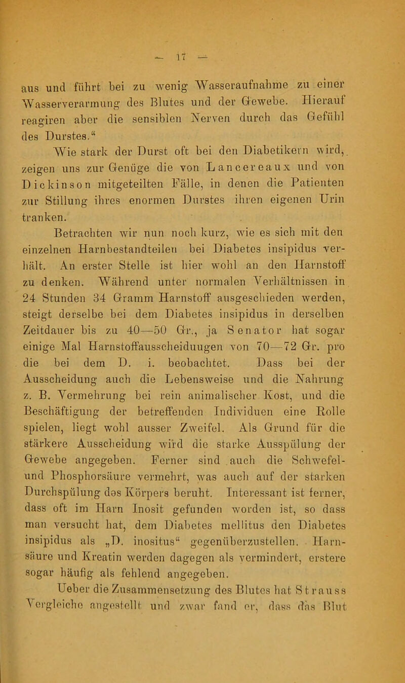 aus und führt bei zu wenig Wasseraufnahme zu einer Wasserverarmung des Blutes und der Gewebe. Hierauf reagiren aber die sensiblen Nerven durch das Gefühl des Durstes.“ Wie stark der Durst oft bei den Diabetikern wird, zeigen uns zur Genüge die von Lancereaux und von Diekinson mitgeteilten Fälle, in denen die Patienten zur Stillung ihres enormen Durstes ihren eigenen Urin tranken. Betrachten wir nun noch kurz, wrie es sich mit den einzelnen Harnbestandteileu bei Diabetes insipidus ver- hält. An erster Stelle ist hier wohl an den Harnstoff zu denken. Während unter normalen Verhältnissen in 24 Stunden 34 Gramm Harnstoff ausgeschieden werden, steigt derselbe bei dem Diabetes insipidus in derselben Zeitdauer bis zu 40—50 Gr., ja Senator hat sogar einige Mal Harnstoffausscheiduugen von 70—72 Gr. pro die bei dem D. i. beobachtet. Dass bei der Ausscheidung auch die Lebensweise und die Nahrung z. B. Vermehrung bei rein animalischer Kost, und die Beschäftigung der betreffenden Individuen eine Rolle spielen, liegt wohl ausser Zweifel. Als Grund für die stärkere Ausscheidung wird die starke Ausspülung der Gewebe angegeben. Ferner sind auch die Schwefel- und Phosphorsäure vermehrt, wras auch auf der starken Durchspülung dos Körpers beruht. Interessant ist ferner, dass oft im Harn Inosit gefunden worden ist, so dass man versucht hat, dem Diabetes mellitus den Diabetes insipidus als „D. inositus“ gegenüberzustellen. Harn- säure und Kreatin werden dagegen als vermindert, erstere sogar häufig als fehlend angegeben. Ueber die Zusammensetzung des Blutes hat St muss \ ergleiche an gestellt, und zwar fand er, dass das Blut