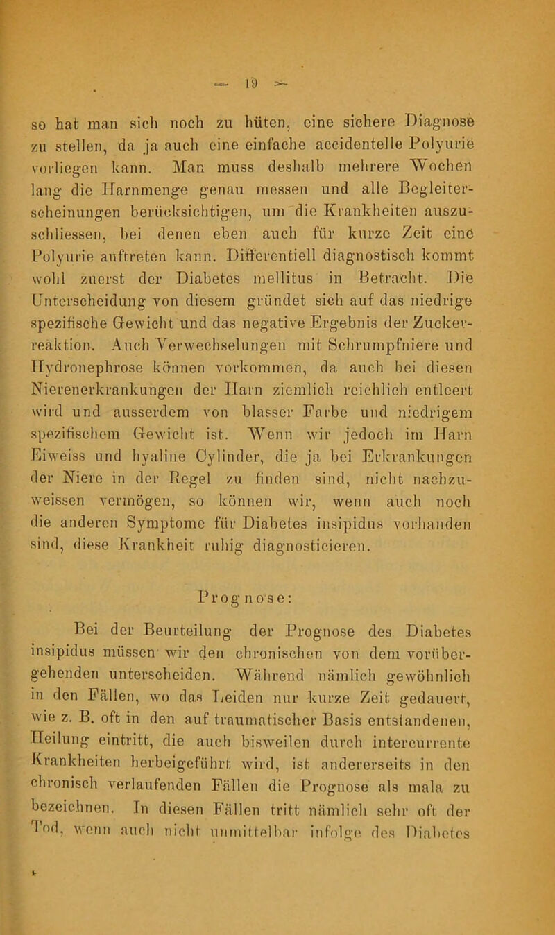 so hat man sich noch zu hüten, eine sichere Diagnose zu stellen, da ja auch eine einfache aceidentelle Polyurie vorliegen kann. Man muss deshalb mehrere Wochen lang die Harnmenge genau messen und alle Begleiter- scheinungen berücksichtigen, um die Krankheiten auszu- schliessen, bei denen eben auch für kurze Zeit eine Polyurie auftreten kann. Differentiell diagnostisch kommt wohl zuerst der Diabetes mellitus in Betracht. Die Unterscheidung von diesem gründet sich auf das niedrige spezifische Gewicht und das negative Ergebnis der Zuclcev- reaktion. Auch Verwechselungen mit Schrumpfniere und Hydronephrose können Vorkommen, da auch bei diesen Nierenerkrankungen der Harn ziemlich reichlich entleert wird und ausserdem von blasser Farbe und niedrigem spezifischem Gewicht ist. Wenn wir jedoch im Harn Eiweiss und hyaline Cylinder, die ja bei Erkrankungen der Niere in der Regel zu finden sind, nicht naehzu- w'eissen vermögen, so können wir, wenn auch noch die anderen Symptome für Diabetes insipidus vorhanden sind, diese Krankheit ruhig diagnosticieren. Prognose: Bei der Beurteilung der Prognose des Diabetes insipidus müssen wir den chronischen von dem vorüber- gehenden unterscheiden. Während nämlich gewöhnlich in den Fällen, wo das Leiden nur kurze Zeit gedauert, wie z. B. oft in den auf traumatischer Basis entstandenen, Heilung eintritt, die auch bisweilen durch intercurrente Krankheiten herbeigeführt wird, ist andererseits in den chronisch verlaufenden Fällen die Prognose als mala zu bezeichnen. In diesen Fällen tritt nämlich sehr oft der I od, wenn auch nicht unmittelbar infolge des Diabetes