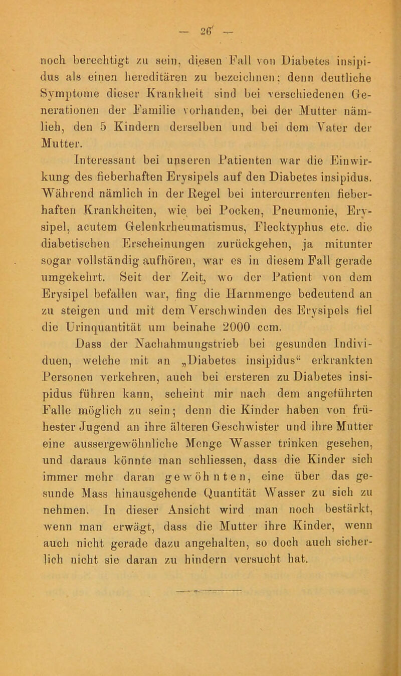 noch berechtigt zu sein, diesen Fall von Diabetes insipi- dus als einen hereditären zu bezeichnen; denn deutliche Symptome dieser Krankheit sind bei -verschiedenen Ge- nerationen der Familie vorhanden, bei der Mutter näm- lich, den 5 Kindern derselben und bei dem Vater der Mutter. Interessant bei unseren Patienten war die Einwir- kung des fieberhaften Erysipels auf den Diabetes insipidus. Während nämlich in der Regel bei intercurrenten fieber- haften Krankheiten, wie bei Pocken, Pneumonie, Ery- sipel, acutem Gelenkrheumatismus, Flecktyphus etc. die diabetischen Erscheinungen zurückgehen, ja mitunter sogar vollständig aufhören, war es in diesem Fall gerade umgekehrt. Seit der Zeit, wo der Patient von dem Erysipel befallen war, fing die Harnmenge bedeutend an zu steigen und mit dem Verschwinden des Erysipels fiel die Urinquantität um beinahe 2000 ccm. Dass der Nachahmungstrieb bei gesunden Indivi- duen, welche mit an „Diabetes insipidus“ erkrankten Personen verkehren, auch bei ersteren zu Diabetes insi- pidus führen kann, scheint mir nach dem angeführten Falle möglich zu sein; denn die Kinder haben von frü- hester Jugend an ihre älteren Geschwister und ihre Mutter eine aussergewöhnliche Menge Wasser trinken gesehen, und daraus könnte man schliessen, dass die Kinder sich immer mehr daran gewöhnten, eine über das ge- sunde Mass hinausgehende Quantität Wasser zu sich zu nehmen. In dieser Ansicht wird man noch bestärkt, wenn man erwägt, dass die Mutter ihre Kinder, wenn auch nicht gerade dazu angehalten, so doch auch sicher- lich nicht sie daran zu hindern versucht hat.