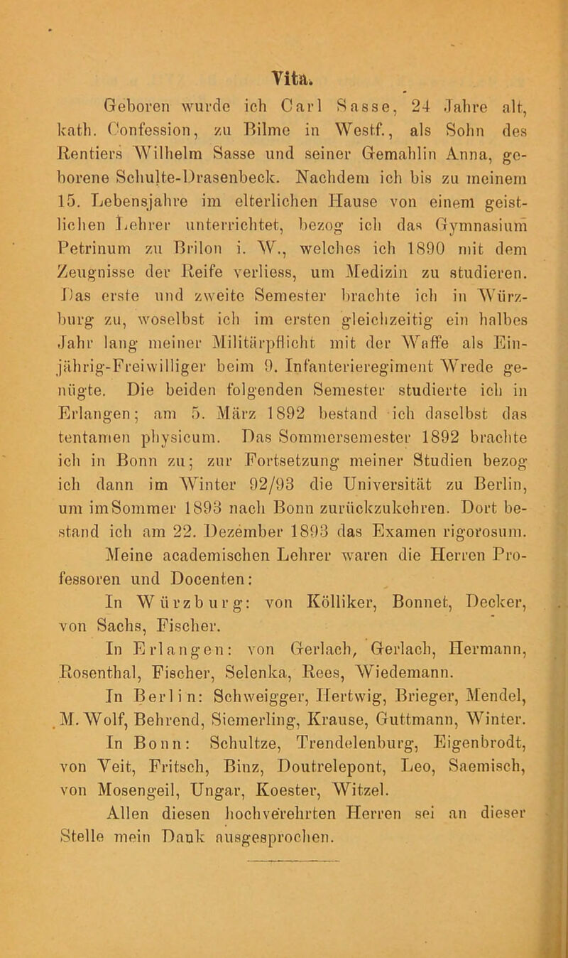 Vita. Geboren wurde ich Carl Rasse, 24 Jahre alt, kath. Confession, zu Bilme in Westf., als Sohn des Rentiers Wilhelm Sasse und seiner Gemahlin Anna, ge- borene Schulte-Drasenbeck. Nachdem ich bis zu meinem 15. Lebensjahre im elterlichen Hause von einem geist- lichen Lehrer unterrichtet, bezog ich das Gymnasium Petrinum zu Brilon i. W., welches ich 1 <890 mit dem Zeugnisse der Reife verliess, um Medizin zu studieren. Das erste und zweite Semester brachte ich in Wiirz- burg zu, woselbst ich im ersten gleichzeitig ein halbes Jahr lang meiner Militärpflicht mit der Waffe als Ein- jahrig-Freiwilliger beim 9. Infanterieregiment Wrede ge- nügte. Die beiden folgenden Semester studierte ich in Erlangen; am 5. März 1892 bestand ich daselbst das tentamen physicum. Das Sommersemestor 1892 brachte ich in Bonn zu; zur Fortsetzung meiner Studien bezog ich dann im Winter 92/98 die Universität zu Berlin, um im Sommer 1898 nach Bonn zurückzukehren. Dort be- stand ich am 22. Dezember 1893 das Examen rigorosum. Meine academischen Lehrer waren die Herren Pro- fessoren und Docenten: In Wiirzburg: von Kölliker, Bonnet, Decker, von Sachs, Fischer. In Erlangen: von Gerl ach, Gerlach, Hermann, Rosenthal, Fischer, Selenka, Rees, Wiedemann. In Berlin: Schweigger, Ilertwig, Brieger, Mendel, M. Wolf, Behrend, Siemerling, Krause, Guttmann, Winter. In Bonn: Schultze, Trendelenburg, Eigenbrodt, von Veit, Fritsch, Binz, Doutrelepont, Leo, Saemisch, von Mosengeil, Ungar, Ivoester, Witzei. Allen diesen hochverehrten Herren sei an dieser Stelle mein Dank ausgesprochen.