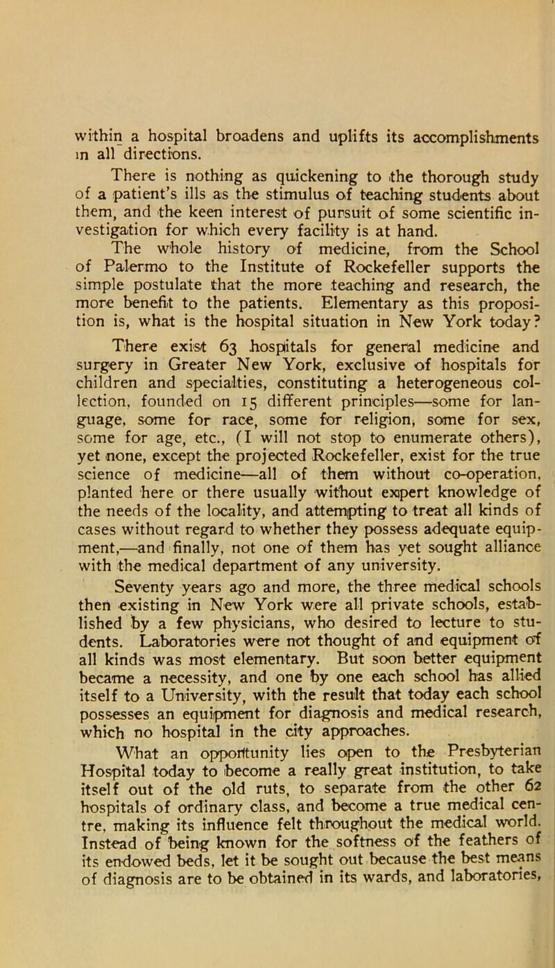 within a hospital broadens and uplifts its accomplishments in all directions. There is nothing as quickening to the thorough study of a patient’s ills as the stimulus of teaching students about them, and the keen interest of pursuit of some scientific in- vestigation for which every facility is at hand. The whole history of medicine, from the School of Palermo to the Institute of Rockefeller supports the simple postulate that the more teaching and research, the more benefit to the patients. Elementary as this proposi- tion is, what is the hospital situation in New York today? There exist 63 hospitals for general medicine and surgery in Greater New York, exclusive of hospitals for children and specialties, constituting a heterogeneous col- lection, founded on 15 different principles—some for lan- guage, some for race, some for religion, some for sex, some for age, etc., (I will not stop to enumerate others), yet none, except the projected Rockefeller, exist for the true science of medicine—all of them without co-operation, planted here or there usually without expert knowledge of the needs of the locality, and attempting to treat all kinds of cases without regard to whether they possess adequate equip- ment,—and finally, not one of them has yet sought alliance with the medical department of any university. Seventy years ago and more, the three medical schools then existing in New York were all private schools, estab- lished by a few physicians, who desired to lecture to stu- dents. Laboratories were not thought of and equipment of all kinds was most elementary. But soon better equipment became a necessity, and one by one each school has allied itself to a University, with the result that today each school possesses an equipment for diagnosis and medical research, which no hospital in the city approaches. What an opporftunity lies open to the Presbyterian Hospital today to become a really great institution, to take itself out of the old ruts, to separate from the other 62 hospitals of ordinary class, and become a true medical cen- tre, making its influence felt throughout the medical world. Instead of being known for the softness of the feathers of its endowed beds, let it be sought out because the best means of diagnosis are to be obtained in its wards, and laboratories,