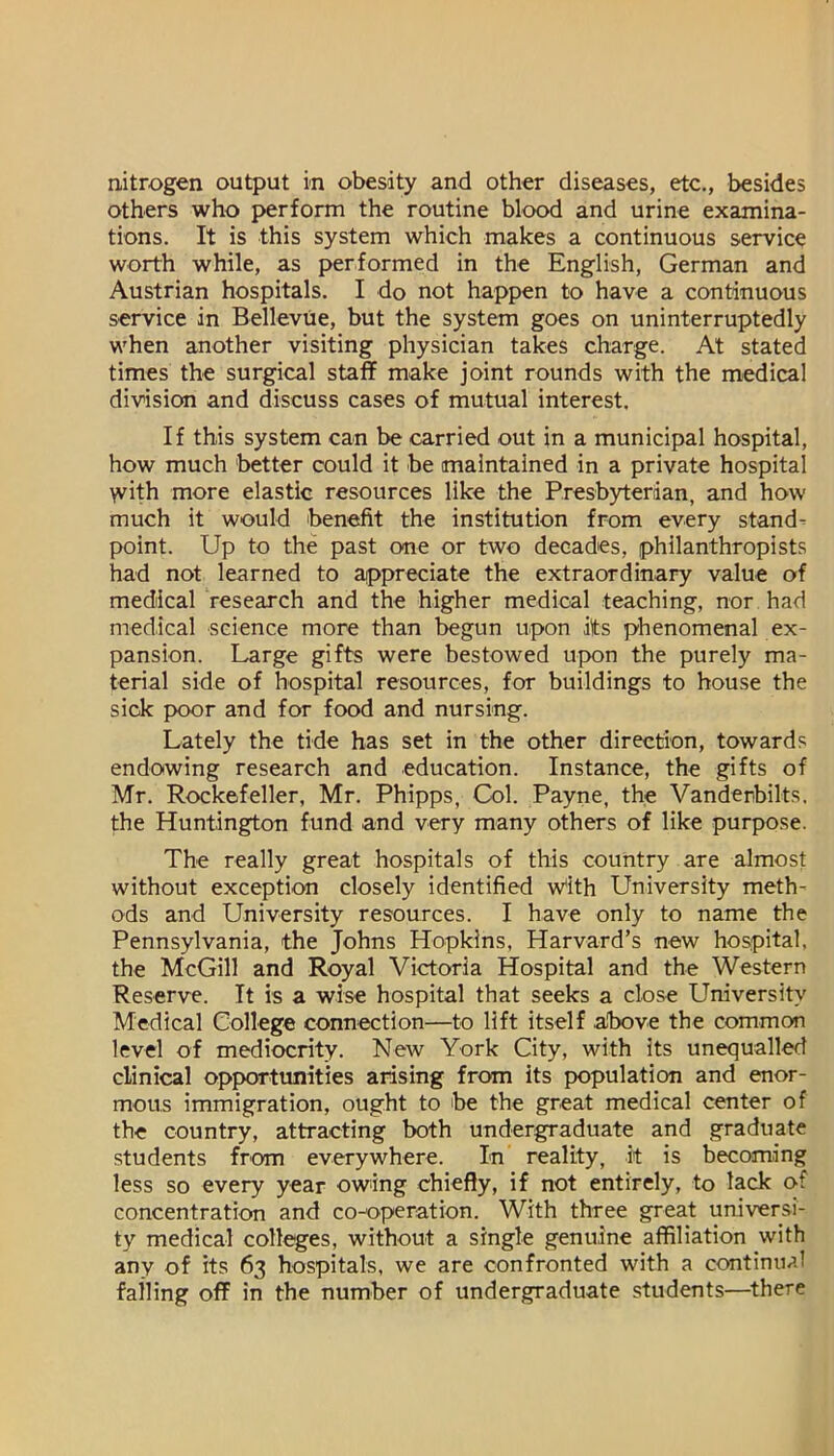 nitrogen output in obesity and other diseases, etc., besides others who perform the routine blood and urine examina- tions. It is this system which makes a continuous service worth while, as performed in the English, German and Austrian hospitals. I do not happen to have a continuous service in Bellevue, but the system goes on uninterruptedly when another visiting physician takes charge. At stated times the surgical staff make joint rounds with the medical division and discuss cases of mutual interest. If this system can be carried out in a municipal hospital, how much better could it be maintained in a private hospital >vith more elastic resources like the Presbyterian, and how much it would benefit the institution from every stand- point. Up to the past one or two decades, philanthropists had not learned to appreciate the extraordinary value of medical research and the higher medical teaching, nor had medical science more than begun upon its phenomenal ex- pansion. Large gifts were bestowed upon the purely ma- terial side of hospital resources, for buildings to bouse the sick poor and for food and nursing. Lately the tide has set in the other direction, towards endowing research and education. Instance, the gifts of Mr. Rockefeller, Mr. Phipps, Col. Payne, the Vanderbilts, the Huntington fund and very many others of like purpose. The really great hospitals of this country are almost without exception closely identified w'ith University meth- ods and University resources. I have only to name the Pennsylvania, the Johns Hopkins, Harvard’s new hospital, the McGill and Royal Victoria Hospital and the Western Reserve. It is a wise hospital that seeks a close University Medical College connection—to lift itself above the common level of mediocrity. New York City, with its unequalled clinical opportunities arising from its population and enor- mous immigration, ought to be the great medical center of the country, attracting both undergraduate and graduate students from everywhere. In reality, it is becoming less so every year owing chiefly, if not entirely, to lack of concentration and co-operation. With three great universi- ty medical colleges, without a single genuine affiliation with any of its 63 hospitals, we are confronted with a continual falling off in the number of undergraduate students—^there