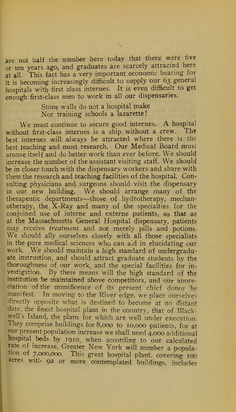 are not half the number here today that there were five or ten years ago, and graduates are scarcely attracted here at all. This fact has a very important economic bearing for it is becoming increasingly difficult to supply our 63 general hospitals with first class internes. It is even difficult to get enough first-class men to work in all our dispensaries. Stone walls do not a hospital make Nor training schools a lazarette! We must continue to secure good internes. A hospital without first-class internes is a ship,without a crew. The best internes will always be attracted where there is the best teaching and most research. Our Medical Board must arouse itself and do better work than ever before. We should increase the number of the assistant visiting staff. We should be in closer touch with the dispensary workers and share with them the research and teaching facilities of the hospital. Con- sulting physicians and surgeons should visit the dispensary in our new building. We should arrange many of the therapeutic departments—those of hydrotherapy, mechan- otherapy, the X-Ray and many of the specialties for the conjoined use of interne and externe patients, so that as at the Massachusetts General Hospital dispensary, patients may receive treatment and not merely pills and potions. We should ally ourselves closely with all those specialists in the pure medical sciences who can aid in elucidating our work. We should maintain a high standard of undergradu- ate instruction, and should attract graduate students by the thoroughness of our work, and the special facilities for in- vestigation. By these means will the high standard of the institution be maintained above competitors, and our aoore- ciation of the munificence of its present chief donor be manifest. In moving to the River edge, we place ourselves directly opposite what is destined to become at no distant date, the finest, hospital plant in the country, that of Black- well’s Island, the plans for which are well under execution. They comprise buildings for 8,000 to 10,000 patients, for at our present f>opulation increase we shall need 4,000 additional hospital beds by 1910, when according to our calculated rate of increase. Greater New York will number a popula- tion of 7,000,000. This great hospital plant, covering 100 acres with 92 or more contemplated buildings, includes