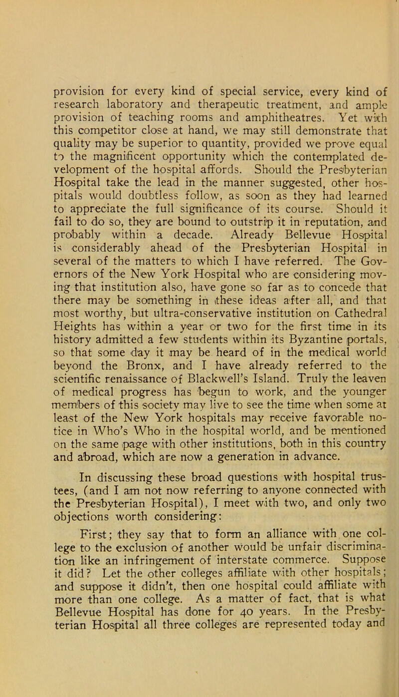 provision for every kind of special service, every kind of research laboratory and therapeutic treatment, and ample provision of teaching rooms and amphitheatres. Yet wkh this competitor close at hand, we may still demonstrate that quality may be superior to quantity, provided we prove equal to the magnificent opportunity which the contemplated de- velopment of the hospital affords. Should the Presbyterian Hospital take the lead in the manner suggested, other hos- pitals would doubtless follow, as soon as they had learned to appreciate the full significance of its course. Should it fail to do so, they are bound to outstrip it in reputation, and probably within a decade. Already Bellevue Hospital is considerably ahead of the Presbyterian Hospital in several of the matters to which I have referred. The Gov- ernors of the New York Hospital who are considering mov- ing that institution also, have gone so far as to concede that there may be something in these ideas after all, and that most worthy, but ultra-conservative institution on Cathedral Heights has within a year or two for the first time in its history admitted a few students within its Byzantine portals, so that some day it may be heard of in the medical world beyond the Bronx, and I have already referred to the scientific renaissance of Blackwell’s Island. Truly the leaven of medical progress has begun to work, and the younger memibers of this society may liye to see the time when some at least of the New York hospitals may receive favorable no- tice in Who’s Who in the hospital world, and be rn'Cntioned on the same ipage with other institutions, both in this country and abroad, which are now a generation in advance. In discussing these broad questions with hospital trus- tees, (and I am not now referring to anyone connected with the Presbyterian Hospital), I meet with two, and only two objections worth considering: First; they say that to form an alliance with one col- lege to the exclusion of another would be unfair discrimina- tion like an infringement of interstate commerce. Suppose it did ? Let the other colleges affiliate with other hospitals; and suppose it didn’t, then one hospital could affiliate with more than one college. As a matter of fact, that is what Bellevue Hospital has done for 40 years. In the Presby- terian Hospital all three colleges are represented today and