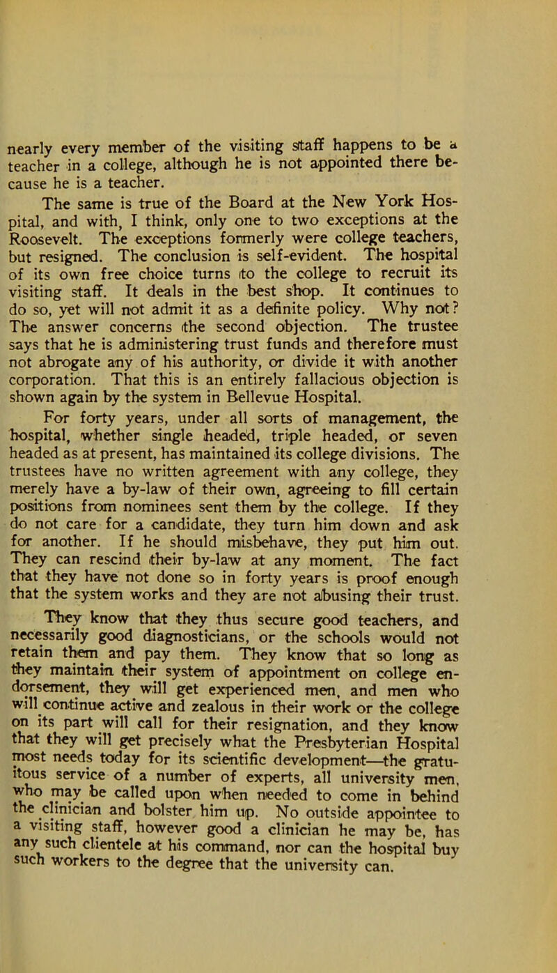 nearly every member of the visiting sftaflF happens to be a teacher in a college, although he is not appointed there be- cause he is a teacher. The same is true of the Board at the New York Hos- pital, and with, I think, only one to two exceptions at the Roosevelt. The exceptions formerly were college teachers, but resigned. The conclusion is self-evident. The hospital of its own free choice turns ito the college to recruit its visiting staff. It deals in the best shop. It continues to do so, yet will not admit it as a definite policy. Why not? The answer concerns the second objection. The trustee says that he is administering trust funds and therefore must not abrogate any of his authority, or divide it with another corporation. That this is an entirely fallacious objection is shown again by the system in Bellevue Hospital. For forty years, under all sorts of management, the hospital, whether single head^, triple headed, or seven headed as at present, has maintained its college divisions. The trustees have no written agreement with any college, they merely have a by-law of their own, agreeing to fill certain positions from nominees sent them by the college. If they do not care for a candidate, they turn him down and ask for another. If he should misbehave, they put him out. They can rescind their by-law at any moment. The fact that they have not done so in forty years is proof enough that the system works and they are not abusing their trust. They know that they thus secure good teachers, and necessarily good diagnosticians, or the schools would not retain them^ and pay them. They know that so long as they maintain their system of appointment on college en- dOTsement, they will get experienced men, and men who will continue active and zealous in their work or the college on its part will call for their resignation, and they know that they will get precisely what the Presbyterian Hospital most needs today for its scientific development—^the gratu- itous service of a number of experts, all university men, who lyiay be called upon when needed to come in behind the clinician and bolster him up. No outside appointee to a visiting staff, however good a clinician he may be, has any such clientele at his command, nor can the hospital buy such workers to the degree that the university can.