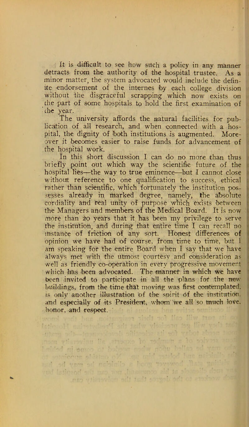 It is d-ifficul't to see how such a {x>licy in any manner detracts from the authority of the hospital trustee. As a minor matter, the system advocated would include the defin- ite endorsement of the internes by each college division without the disgraceful scrapping which now exists on che part of some hospitals to hold the first examination of the year. The university affords the natural facilities for pub- > licaltion of all research, and when connected with a hos- pital, the dignity of both institutions is augmented. More- • over it ibecomes easier to raise funds for advancement of i; the hospital work. In this short discussion I can do no more than thus In biiefly point out which way the scientific future of the hospital lies—the way to true eminence—^but I cannot close withouit reference to one qualification to success, ethical L rather than scientific, which fortunately the institution pos- i sesses already in rtiarked degree, namely, the absolute Ij cordiality and real unity of purpose which Exists between ; the Managers and members of the Medical Board. It is now i more than 20 years that it has been my privilege to serve the institution, and during that entire time I can recall no instance of friction of any sort. Honest differences of opinion we have had of course, from time to time, but I am speaking for the entire Board when I say that we have always met with the utmost courtesy and consideration as well as friendly co-operation in every progressive movement 1 which has been advocated. The manner in which we have ' been invited to participate in all the plans for the new • buildings, from the time that moving was first contemplated, is only another illustration of the spirit Of the institution, and especially of its Presidenit, whom we all so much love, honor, and respect.