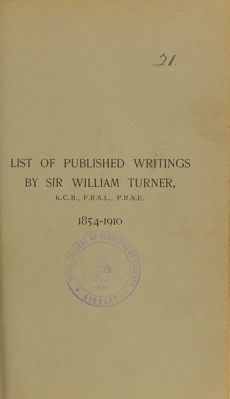 LIST OF PUBLISHED WRITINGS BY SIR WILLIAM TURNER, K.C.B., F.R.S.L., P.R.S.E. I8J4-I9IO