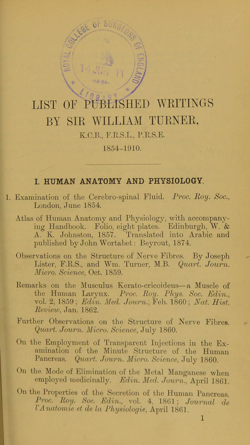 , 01' ‘ cv/ *-o V^/np LIST OF PUBLISHED WKITINGS BY Sm WILLIAM TUB,NEB, K.C.B, F.E.S.L., P.E.S.E. 1854-1910. I. HUMAN ANATOMY AND PHYSIOLOGY. 1. Examination of the Cerebro-spinal Fluid. Proc. Roy, Soc., London, June 1854. Atlas of Human Anatomy and Physiology, with accompany- ing Handbook. Folio, eight plates. Edinburgh, W. & A. K. Johnston, 1857. Translated into Arabic and published by John Wortabet: Beyrout, 1874. Observations on the Structure of Nerve Fibres. By Joseph Lister, F.R.S., and Wm. Turner, M.B. Quart. Journ. Micro. Science, Oct. 1859. Remarks on the Musculus Kerato-cricoideus—a Muscle of the Human Larynx. Proc. Roy. Phys. Soc. Edin., vol. 2, 1859; Edin. Med. Journ., Feb. 1860; Eat. Hist. Review, Jan. 1862. Further Observations on the Structure of Nerve Fibres. Quart. Journ. Micro. Science, July 1860. On the Employment of Transparent Injections in the Ex- amination of the Minute Structure of the Human Pancreas. Quart. Journ. Micro. Science, July 1860. On the Mode of Elimination of the Metal Manganese when employed medicinally. Edin. Med. Journ., April 1861. On the Properties of the Secretion of the Human Pancreas. Proc. Roy. Soc. Edin., vol. 4, 1861 ; Journal de VAnatomic et de la Physiologic, April 1861.