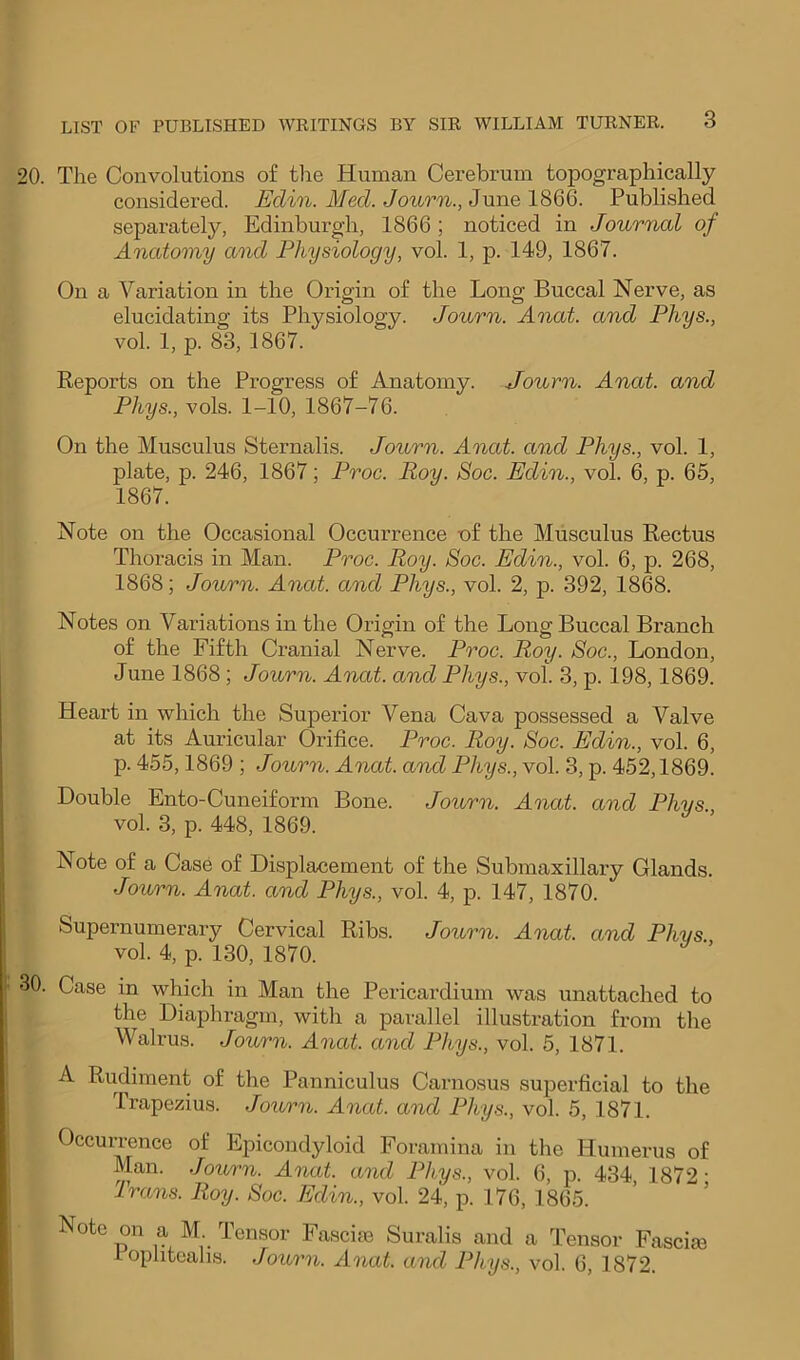 20. The Convolutions o£ the Human Cerebrum topographically considered. Edin. Med. Journ., June 1866. Published separately, Edinburgh, 1866; noticed in Journal of Anatomy and Physiology, vol. 1, p. 149, 1867. On a Variation in the Origin of the Long Buccal Nerve, as elucidating its Physiology. Journ. Anat. and Phys., vol. 1, p. 83, 1867. Reports on the Progress of Anatomy. Journ. Anat. and Phys., vols. 1-10, 1867-76. On the Musculus Sternalis. Jotirn. Anat. and Phys., vol. 1, plate, p. 246, 1867; Proc. Roy. Soc. Edin., vol. 6, p. 65, 1867. Note on the Occasional Occurrence uf the Musculus Rectus Thoracis in Man. Proc. Roy. Soc. Edin., vol. 6, p. 268, 1868; Journ. Anat. and Phys., vol. 2, p. 392, 1868. Notes on Variations in the Origin of the Long Buccal Branch of the Fifth Cranial Nerve. Proc. Roy. Soc., London, June 1868; Journ. Anat. and Phys., vol. 3, p. 198,1869. Heart in which the Superior Vena Cava possessed a Valve at its Auricular Orifice. Proc. Roy. Soc. Edin., vol. 6, p. 455,1869 ; Journ. Anat. and Phys., vol. 3, p. 452,1869. Double Ento-Cuneiform Bone. Journ. Anat. and Phys., vol. 3, p. 448, 1869. Note of a Case of Displacement of the Submaxillary Glands. Journ. Anat. and Phys., vol. 4, p. 147, 1870. Supernumerary Cervical Ribs. Journ. Anat. and Phys vol. 4, p. 130, 1870. ’ 30. Case in which in Man the Pericardium was unattached to the Diaphragm, with a parallel illustration from the Walrus. Journ. Anat. and Phys., vol. 5, 1871. A Rudiment of the Panniculus Carnosus superficial to the Trapezius. Journ. Anat. and Phys., vol. 5, 1871. Occurrence of Epicondyloid Foramina in the Humerus of Man. Joiorn. Anat. and Phys., vol. 6, p. 434, 1872' Trans. Roy. Soc. Edin., vol. 24, p. 176, 1865. Note on a M Tensor Fasciie Surahs and a Tensor Fascia iophteahs. .fourn. Anat. and Phys., vol. 6, 1872.