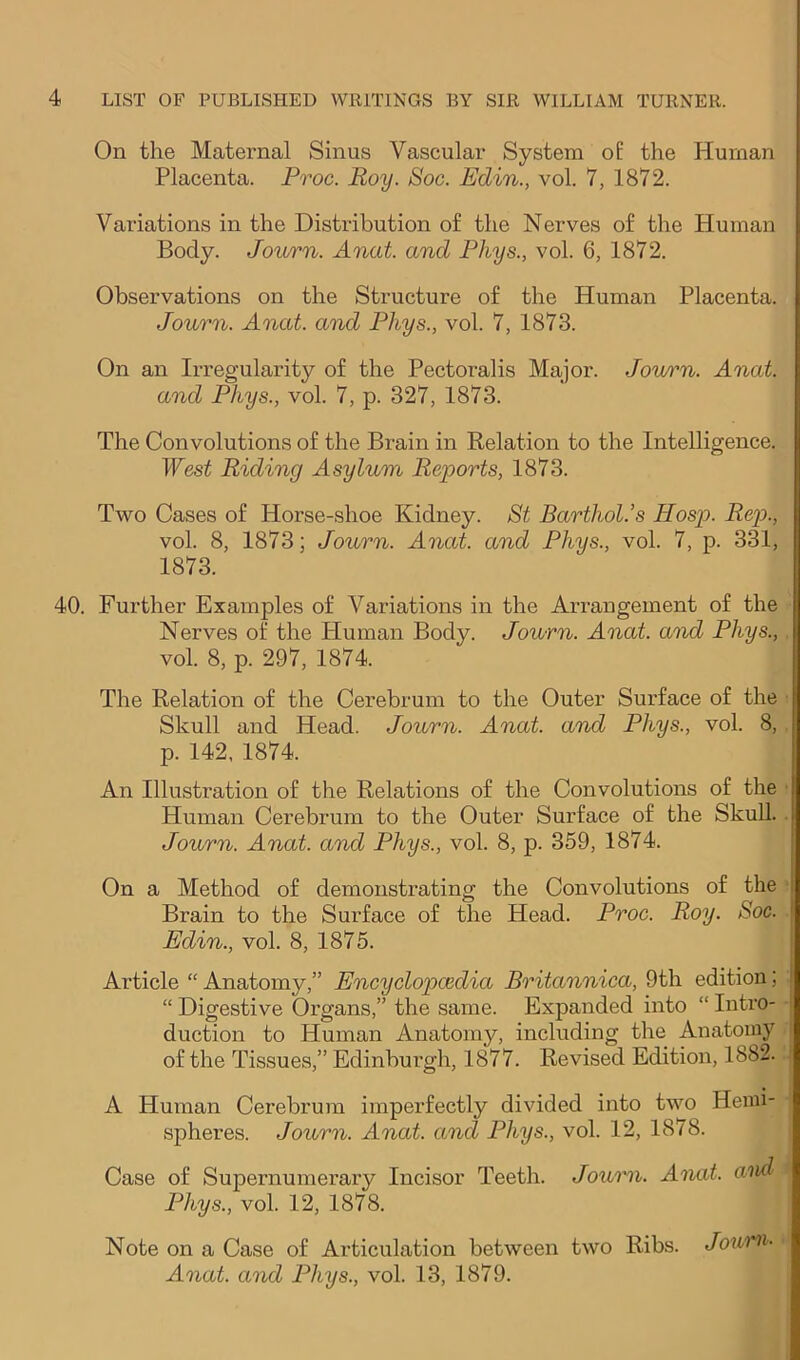 On the Maternal Sinus Vascular System o£ the Human Placenta. Proc. Roy. Soc. Edin., vol. 7, 1872. Variations in the Distribution o£ the Nerves of the Human Body. Journ. Anat. and Phys., vol. 6, 1872. Observations on the Structure of the Human Placenta. Journ. Anat. and Phys., vol. 7, 1873. On an Irregularity of the Pectoralis Major. Journ. Anat. and Phys., vol. 7, p. 327, 1873. The Convolutions of the Brain in Eelation to the Intelligence. West Riding Asylum Reports, 1873. Two Cases of Horse-shoe Kidney. St Barthol.’s Hosp. Rep., vol. 8, 1873; Journ. Anat. and Phys., vol. 7, p. 331, 1873. 40. Further Examples of Variations in the Arrangement of the Nerves of the Human Body. Journ. Anat. and Phys., vol. 8, p. 297, 1874. The Relation of the Cerebrum to the Outer Surface of the Skull and Head. Journ. Anat. and Phys., vol. 8, p. 142, 1874. An Illustration of the Relations of the Convolutions of the Human Cerebrum to the Outer Surface of the Skull. Journ. Anat. and Phys., vol. 8, p. 359, 1874. On a Method of demonstrating the Convolutions of the Brain to the Surface of the Head. Proc. Roy. Soc. Edin., vol. 8, 1875. Article “ Anatomy,” Eneyclopoedia Britanniea, 9th edition; “ Digestive Organs,” the same. Expanded into “ Intro- duction to Human Anatomy, including the Anatomy of the Tissues,” Edinburgh, 1877. Revised Edition, 1882. A Human Cerebrum imperfectly divided into two Hemi- spheres. Journ. Anat. and Phys., vol. 12, 1878. Case of Supernumerary Incisor Teeth. Joumi. Anat. and Phys., vol. 12, 1878. Note on a Case of Articulation between two Ribs. Journ- Anat. and Phys., vol. 13, 1879.
