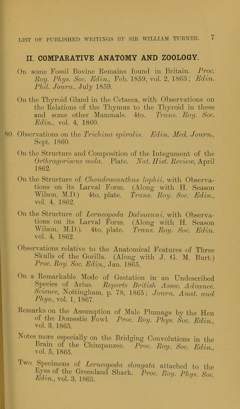 II. COMPARATIVE ANATOMY AND ZOOLOGY. On some Fossil Bovine Remains found in Britain. Proc. Roy. Phys. Soc. Edin., Feb. 1859, vol. 2, 1863; Edin. Phil. Journ., July 1859. On the Thyroid Gland in the Cetacea, with Observations on the Relations of the Thymus to the Thyroid in these and some other Mammals. 4to. Trans. Roy. Soc. Edin., vol. 4, 1860. 80. Observations on the Trichina spircdis. Edin. Med. Journ., Sept. 1860. On the Structure and Composition of the Integument of the Orthragoriscus mola. Plate. Nat. Hist. Review, April 1862. On the Structure of Chondracanthus lophii, with Observa- tions on its Larval Form. (Along with H. Season Wilson, M.D.) 4to, plate. Trans. Roy. Soc. Edin., vol. 4, 1862. On the Structure of Lerneopoda Dalmanni, with Observa- tions on its Larval Form. (Along with H. Season Wilson, M.D.). 4to, plate. Trans. Roy. Soc. Edin. vol. 4, 1862. Observations relative to the Anatomical Features of Three Skulls of the Gorilla. (Along with J. G. M. Burt.) Proc. Roy. Soc. Edin., Jan. 1865. On a Remarkable Mode of Gestation in an Undescribed Species of Arius. Reports British Assoc. Advance. Science, Nottingham, p. 78, 1865; Journ. Anat. and Phys., vol. 1, 1867. Remarks on the Assumption of Male Plumage by the Hen of the Domestic Fowl. Proc. Roy. Phys. Soc. Edin vol. 3, 1865. ' ’’ Notes more especially on the Bridging Convolutions in the Brain of the Chimpanzee. Proc. Ron. Soc Edin vol. 5, 1865. ’ Two Specimens of Lerneopoda elongata attached to the Lyes of the Greeidand Shark. Proc. Roy. Phys Soc Ed%n., vol. 3, 1865. ^ '