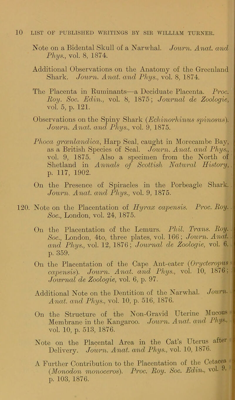 Note on a Bidental Skull of a Narwhal. Journ. Anat. and Pliys., vol. 8, 1874. Additional Observations on the Anatomy of the Greenland Shark. Journ. Anat. and Fhys., vol. 8, 1874. The Placenta in Ruminants—a Deciduate Placenta. Froc. Roy. Soc. Edin., vol. 8, 1875; Journal de Zoologie, vol. 5, p. 121. Observations on the Spiny Shark {Echinorhinus spinosus). Journ. Anat. and Fhys., vol. 9, 1875. Fhoca groenlandica, Harp Seal, caught in Morecambe Bay, as a British Species of Seal. Journ. Anat. and Fhys., vol. 9, 1875. Also a specimen from the North of Shetland in Annals of Scottish Natural History,. p. 117, 1902. On the Presence of Spiracles in the Porbeagle Shark.. Journ. Anat. and Fhys., vol. 9, 1875. 120. Note on the Placentation of Hyrax capensis. Froc. Roy. ■ Soc., London, vol. 24, 1875. On the Placentation of the Lemurs. Fhil. Trans. Roy. Soc., London, 4to, three plates, vol. 166; Journ. Anat. and Fhys., vol. 12, 1876; Journal de Zoologie, vol. 6, p. 359. On the Placentation of the Cape Ant-eater {Orycteropus' capensis). Journ. Anat. and Fhys., vol. 10, 1876; i Journal de Zoologie, vol. 6, p. 97. Additional Note on the Dentition of the Narwhal. Journ. Anat. and Fhys., vol. 10, p. 516, 1876. | On the Structure of the Non-Gravid Uterine Mucous - Membrane in the Kangaroo. Journ. Anat. and Fhys., vol. 10, p. 513, 1876. Note on the Placental Area in the Cat’s Utei’us aftei Delivery. Journ. Anat. and Fhys., vol. 10, 1876. A Further Contribution to the Placentation of ^the Cetac^ {Monodon monoceros). Froc. Roy. Soc. Edin., vol. 9. p. 103, 1876.