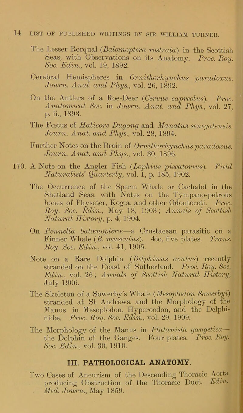 Tlie Lesser Rorqual {Baloinoptera rostrata) in the Scottish Seas, with Observations on its Anatomy. Proe. Roy. Soc. Edin., vol. 19, 1892. Cerebral Hemispheres in Ornithorhynchus paradoxus. Journ. Anat. and Phys., vol. 26, 1892. On the Antlers of a Roe-Deer (Cervus capreolus). Proc. Anatomical Soc. in Journ. Anat. and Phys., vol. 27, p. ii., 1893. The Foetus of Halicore Dugong and Manatus senegalensis. Journ. Anat. and Phys., vol. 28, 1894. Further Notes on the Brain of Ornithorhynchus paradoxus. Journ. Anat. and Phys., vol. 30, 1896. 170. A Note on the Angler Fish {Lojjhius piscatorius). Field Nahvralists’ Quarterly, vol. 1, p. 185, 1902. The Occurrence of the Sperm Whale or Cachalot in the Shetland Seas, with Notes on the Tympano-petrous bones of Physeter, Kogia, and other Odontoceti. Proe. Roy. Soc. Edin., May 18, 1903; Anncds of Scottish Natural History, p. 4, 1904. On Pennella balcenoptercc—a Crustacean parasitic on a Finner Whale {B. musculus). 4to, five plates. Trans. Roy. Soc. Edin., vol. 41, 1905. Note on a Rare Dolphin (JDelphinus acutus) recently stranded on the Coast of Sutherland. Proc. Roy. Soc. Edin., vol. 26; Annals of Scottish Natural History, July 1906. The Skeleton of a Sowerby’s Whale (Mesoplodon Sowerhyi) stranded at St Andrews, and the Morphology of the Manus in Mesoplodon, Hyperoodon, and the Delphi- nidse. Proc. Roy. Soc. Edin., vol. 29, 1909. The Morphology of the Manus in Platanista gangetica— the Dolphin of the Ganges. Four plates. Proc. Roy. Soc. Edin., vol. 30, 1910. III. PATHOLOGICAL ANATOMY. Two Cases of Aneurism of the Descending Thoracic Aorta producing Obstruction of the Thoracic Duct. Edin. Med. Journ., May 1859.