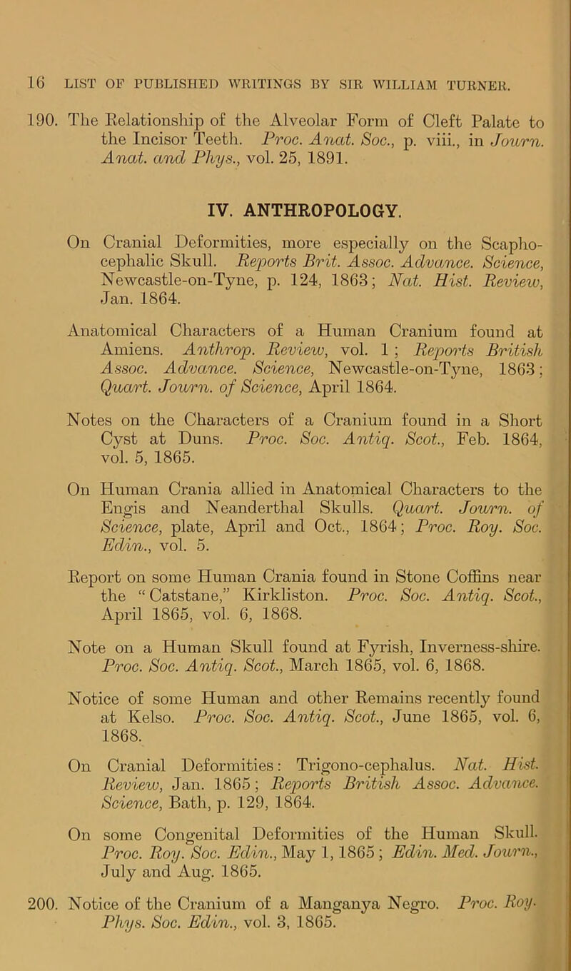 190. The Kelationship of the Alveolar Form of Cleft Palate to the Incisor Teeth. Proc. Anat. Soc., p. viii., in Journ. Anat. and Phys., vol. 25, 1891. IV. ANTHROPOLOGY. On Cranial Deformities, more especially on the Scapho- cephalic Skull. Reports Brit. Assoc. Advance. Science, Newcastle-on-Tyne, p. 124, 1863; Nat. Hist. Revieiv, Jan. 1864. Anatomical Characters of a Human Cranium found at Amiens. Anthrop. Review, vol. 1; Repoids British Assoc. Advance. Science, Newcastle-on-Tyne, 1863; Quart. Journ. of Science, April 1864. Notes on the Characters of a Cranium found in a Short Cyst at Duns. Proc. Soc. Antiq. Scot, Feb. 1864, vol. 5, 1865. On Human Crania allied in Anatomical Characters to the Engis and Neanderthal Skulls. Quart. Jowrn. of Science, plate, April and Oct., 1864; Proc. Roy. Soc. Edin., vol. 5. Report on some Human Crania found in Stone Coffins near the “Catstane,” Kirkliston. Proc. Soc. Antiq. Scot, April 1865, vol. 6, 1868. Note on a Human Skull found at Fyrish, Inverness-shire. Proc. Soc. Antiq. Scot., March 1865, vol. 6, 1868. Notice of some Human and other Remains recently found at Kelso. Proc. Soc. Antiq. Scot, June 1865, vol. 6, 1868. On Cranial Deformities: Trigono-cephalus. Nat. Hist. Review, Jan. 1865; Reports British Assoc. Advance. Science, Bath, p. 129, 1864. On some Congenital Deformities of the Human Skull. Proc. Roy. Soc. Edin., May 1,1865; Edin. Med. Journ., July and Aug. 1865. 200. Notice of the Cranium of a Manganya Negro. Proc. Roy- Phys. Soc. Edin., vol. 3, 1865.