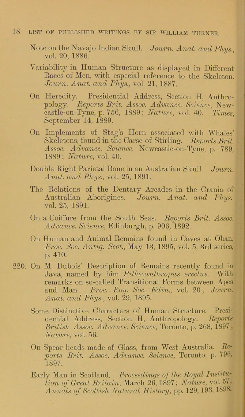 Note on the Navajo Indian Skull. Jov/rn. Anat. and Phys. vol. 20, 1886.' Variability in Human Structure as displayed in Different Kaces of Men, with especial reference to the Skeleton. Journ. Anat. and Phys., vol, 21, 1887. On Heredity. Presidential Address, Section H, Anthro- pologj^ Reports Brit. Assoc. Advance. Science, New- castle-on-Tyne, p. 756, 1889; Nature, vol. 40. Times, September 14, 1889. On Implements of Stag’s Horn associated with Whales’ Skeletons, found in the Carse of Stirling. Reports Brit. Assoc. Advance. Science, Newcastle-on-Tyne, p. 789, 1889; Nature, vol. 40. Double Right Parietal Bone in an Australian Skull. Journ. Anat. and Phys., vol. 25, 1891. The Relations of the Dentary Arcades in the Crania of Australian Aborigines. Journ. Anat. and Phys. vol. 25, 1891. On a Coiffure from the South Seas. Reports Brit. Assoc. Advance. Science, Edinburgh, p. 906, 1892. On Human and Animal Remains found in Caves at Oban. Proc. Soc. Antiq. Scot., May 13, 1895, vol. 5, 3rd series, p. 410. 220. On M. Dubois’ Description of Remains recently found in Java, named by him Pithecanthropus erectus. With remarks on so-called Transitional Forms between Apes and Man. Proc. Roy. Soc. Edin., vol. 20; Journ. Anat. and Phys., vol. 29, 1895. Some Distinctive Characters of Human Structure. Presi- dential Address, Section H, Anthropology. Repoiis British Assoc. Advance. Science, Toronto, p. 268, 1897; Nature, vol. 56. On Spear-heads made of Glass, from West Australia. Re- ports Brit. Assoc. Advance. Science, Toronto, p. 796, 1897. Early Man in Scotland. Proceedings of the Royal Pistitu- tion of Great Britain, March 26,1897; Nature, vol. 57; Annals of Scottish Natural History, pp. 129,193,1898.