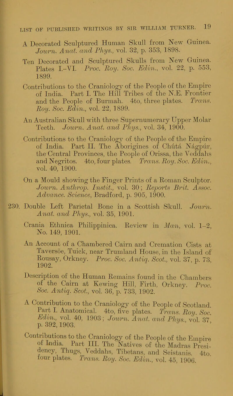 A Decoi-ated Sculptured Human Skull from New Guinea. Journ. Anal and Phys., vol. 32, p. 353, 1898. Ten Decorated and Sculptured Skulls from New Guinea. Plates I.-VI. Proc. Roy. Soc. Edin., vol. 22, p. 553, 1899. Contributions to the Craniology of the People of the Empire of India. Part I. The Hill Tribes of the N.E. Frontier and the People of Burmah. 4to, three plates. Trans. Roy. Soc. Edin., vol. 22, 1899. An Australian Skull with three Supernumerary Upper Molar Teeth. Journ. Anat. and Phys., vol. 34, 1900. Contributions to the Craniology of the People of the Empire of India. Part II. The Aborigines of Chuta Nagpur, the Central Provinces, the People of Orissa, the Veddahs and Negritos. 4to, four plates. Trans. Roy. Soc. Edin., vol. 40, 1900. On a Mould showing the Finger Prints of a Roman Sculptor. Journ. Anthrop. Instit., vol. 30; Reports Brit. Assoc. Advance. Science, Bradford, p. 905, 1900. 230. Double Left Parietal Bone in a Scottish Skull. Journ. Anat. and Phys., vol. 35, 1901. Crania Ethnica Philippinica. Review in Man, vol. 1-2, No. 149, 1901. An Account of a Chambered Cairn and Cremation Cists at Taversoe, Tuick, near Trumland House, in the Island of Rousay, Orkney. Proc. Soc. Antiq. Scot., vol. 37, p. 73, 1902. Description of the Human Remains found in the Chambers of the Cairn at Kewing Hill, Firth, Orkney. Proc Soc. Antiq. Scot, vol. 36, p. 733, 1902. A Contribution to the Craniology of the People of Scotland. Part I. Anatomical. 4to, five plates. Trans. Roy. Soc. Edin., vol. 40, 1903; Journ. Anat. and Phys., vol 37 p. 392,1903. ■ ’ Contributions to the Craniology of the People of the Empire of I«dia. Part III. The Natives of the Madras Presi- dency Tliugs, Veddahs, Tibetans, and Seistanis. 4to. tour plates. Trans. Roy. Soc. Edin., vol. 45, 1906.
