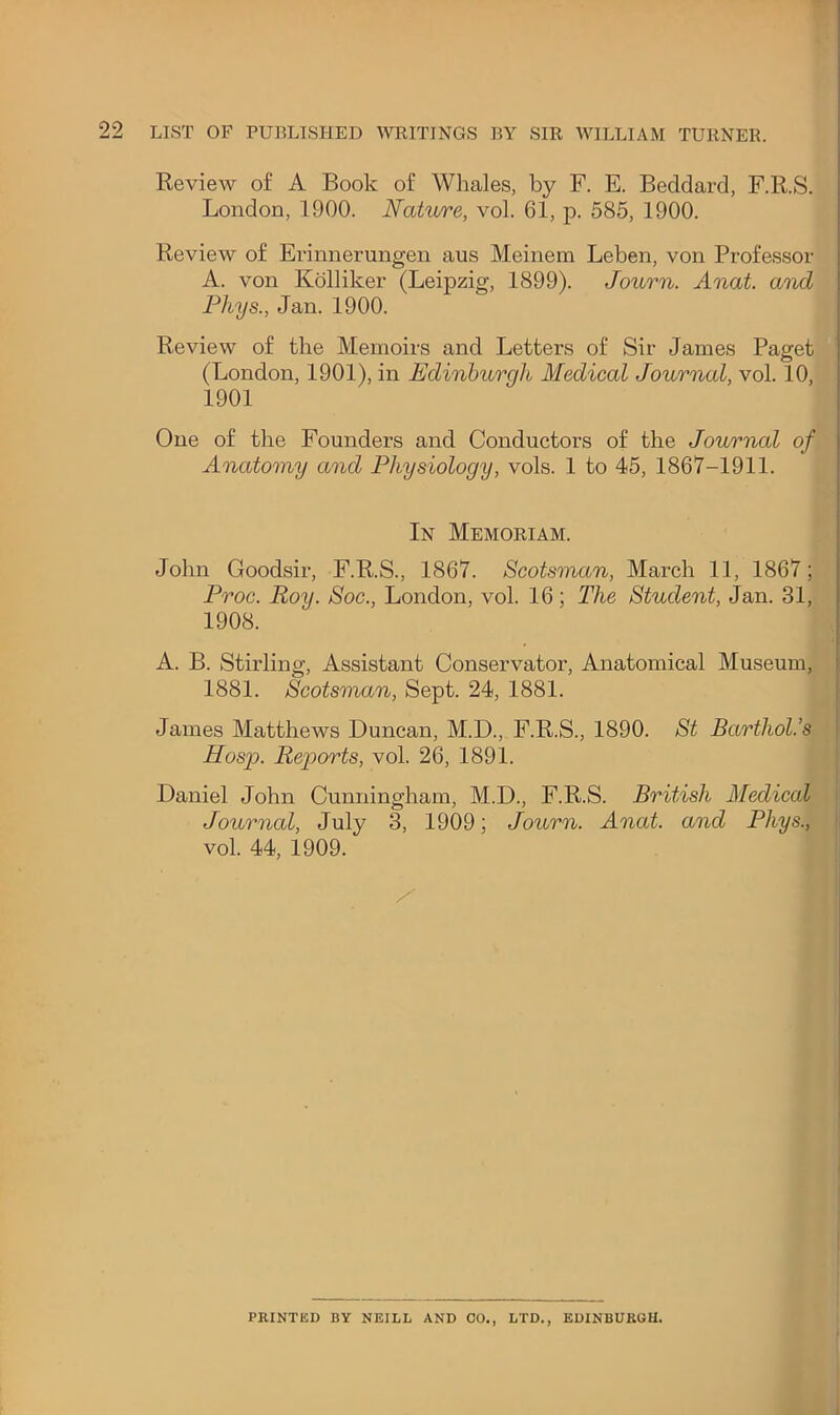 Keview of A Book of Whales, by F. E. Beddard, F.R.S. London, 1900. Nature, vol. 61, p. 585, 1900. Review of Erinnerungen aus Meinem Leben, von Professor A. von Kolliker (Leipzig, 1899). Journ. Anat and Phys., Jan. 1900. Review of the Memoirs and Letters of Sir James Paget (London, 1901), in Edinburgh Medical Journal, vol. 10, 1901 One of the Founders and Conductors of the Journal of Anatomy and Physiology, vols. 1 to 45, 1867-1911. In Memoriam. John Goodsir, F.R.S., 1867. Scotsman, March 11, 1867; Proc. Roy. Soc., London, vol. 16; The Student, Jan. 31, 1908. A. B. Stirling, Assistant Conservator, Anatomical Museum, 1881. Scotsman, Sept. 24, 1881. James Matthews Duncan, M.D., F.R.S., 1890. St Barthol.’s Hosp. Reports, vol. 26, 1891. Daniel John Cunningham, M.D., F.R.S. British Medical | Journal, July 3, 1909; Journ. Anat. and Phys., || vol. 44, 1909. i I I PRINTED BY NEILL AND CO., LTD., EDINB17KGE.