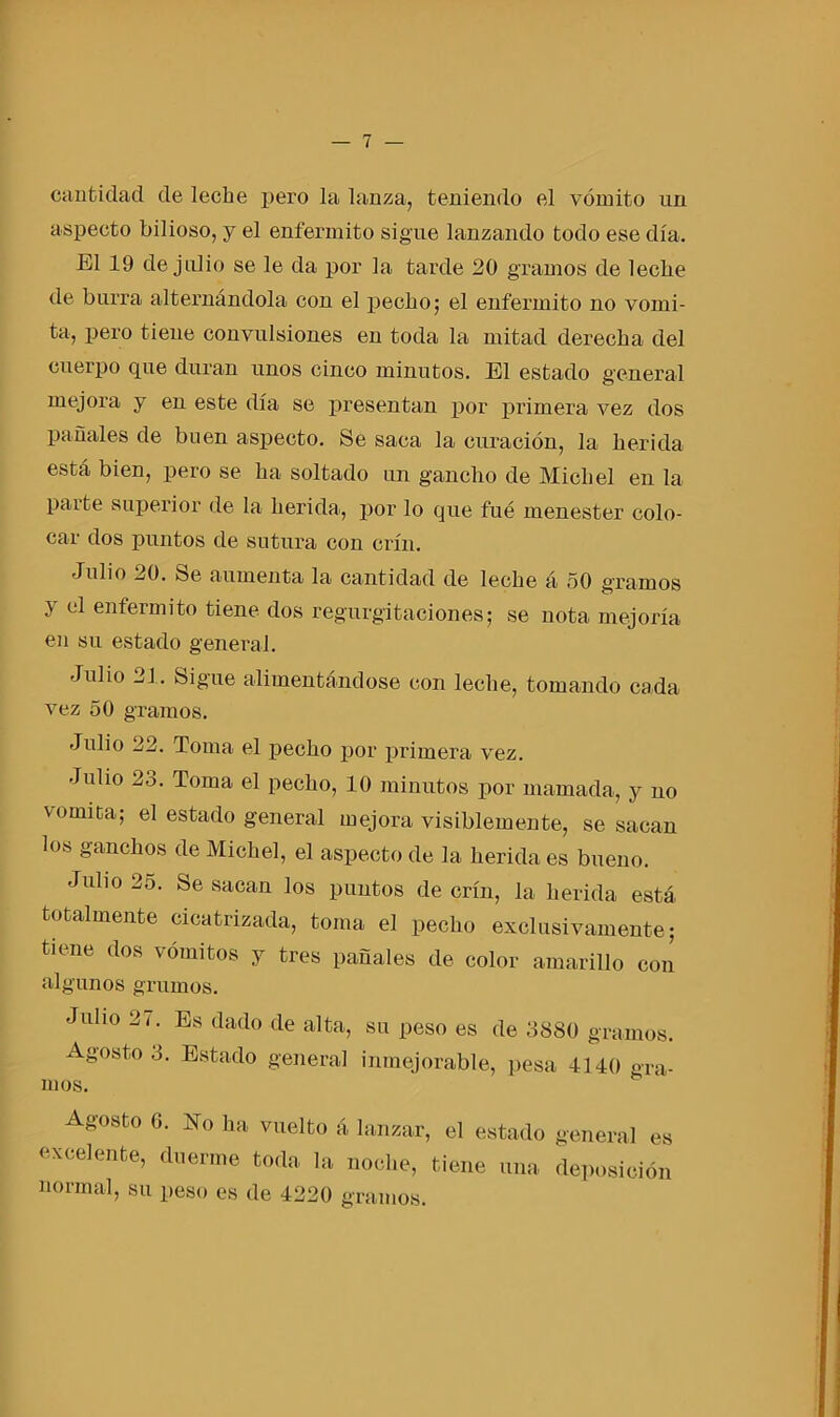 cantidad de leche pero la lanza., teniendo el vómito un aspecto bilioso, y el enfermito sigue lanzando todo ese día. El 19 de julio se le da por la tarde 20 gramos de leche de burra alternándola con el pecho; el enfermito no vomi- ta, pero tiene convulsiones en toda la mitad derecha del cuerpo que duran unos cinco minutos. El estado general mejora y en este día se presentan por primera vez dos pañales de buen aspecto. Se saca la curación, la herida está bien, pero se ha soltado un gancho de Michel en la parte superior de la herida, por lo que fue menester colo- car dos puntos de sutura con crin. Julio 20. Se aumenta la cantidad de leche á 50 gramos y <:1 enfermito tiene dos regurgitaciones; se nota mejoría en su estado general. Julio 21. Sigue alimentándose con leche, tomando cada vez 50 gramos. Julio 22. Toma el pecho por primera vez. Jubo 23. Toma el pecho, 10 minutos por mamada, y no vómica; el estado general mejora visiblemente, se sacan loh ganchos de Michel, el aspecto de la herida es bueno. Julio 2o. Se sacan los puntos de crin, la herida está totalmente cicatrizada, toma el pecho exclusivamente; tiene dos vómitos y tres pañales de color amarillo con algunos grumos. Jubo 21. Es dado de alta, su peso es de 3880 gramos. Agosto 3. Estado general inmejorable, pesa 4140 gra- mos. Agosto 6. No ha vuelto á lanzar, el estado excelente, duerme toda la noche, tiene una normal, su peso es de 4220 gramos. genera] es deposición