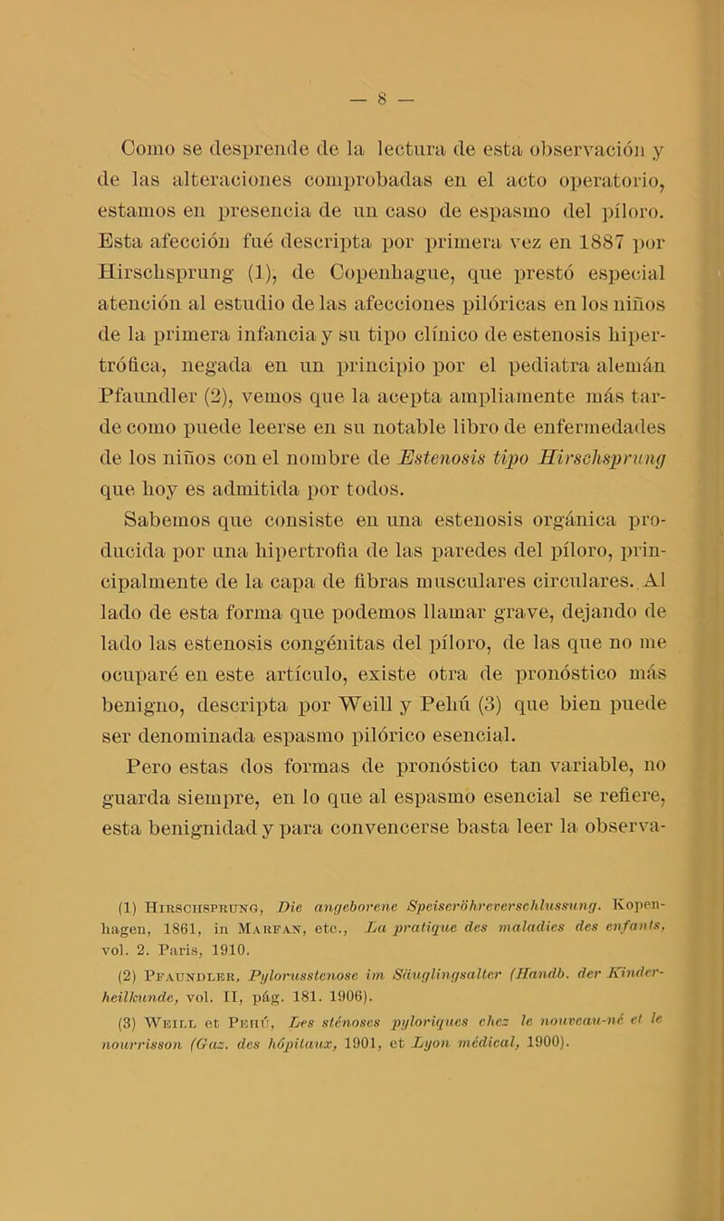 Como se desprende de la lectura de esta observación y de las alteraciones comprobadas en el acto operatorio, estamos en presencia de un caso de espasmo del píloro. Esta afección fue descripta por primera vez en 1887 por Hirschsprung (1), de Copenhague, que prestó especial atención al estudio de las afecciones pilóricas en los niños de la primera infancia y su tipo clínico de estenosis hiper- trófica, negada en un principio por el pediatra alemán Pfaundler (2), vemos que la acepta ampliamente más tar- de como puede leerse en su notable libro de enfermedades de los niños con el nombre de Estenosis tipo Hirschsprung que hoy es admitida por todos. Sabemos que consiste en una estenosis orgánica pro- ducida por una hipertrofia de las paredes del píloro, prin- cipalmente de la capa de fibras musculares circulares. Al lado de esta forma que podemos llamar grave, dejando de lado las estenosis congénitas del píloro, de las que no me ocuparé eu este artículo, existe otra de pronóstico más benigno, descripta por Weill y Pehú (3) que bien puede ser denominada espasmo pilórico esencial. Pero estas dos formas de pronóstico tan variable, no guarda siempre, en lo que al espasmo esencial se refiere, esta benignidad y para convencerse basta leer la observa- (1) Hirschsprung, Die angeborenc Speiserohreverschlussung. Kopen- liageu, 1861, in Marean, etc., La predique, des maladies des enfants, vol. 2. París, 1910. (2) Pfaundler, Pyloruss teñóse im Siiuglingsaltcr (Handb. der Kinder- heillcundc, vol. II, pá.g. 181. 1906). (3) Weill et Pbhú, Les sténoses pyloriques chez le nouveau-né el le nourrisson (Gaz. des hópilaux, 1901, et Lijon medical, 1900).