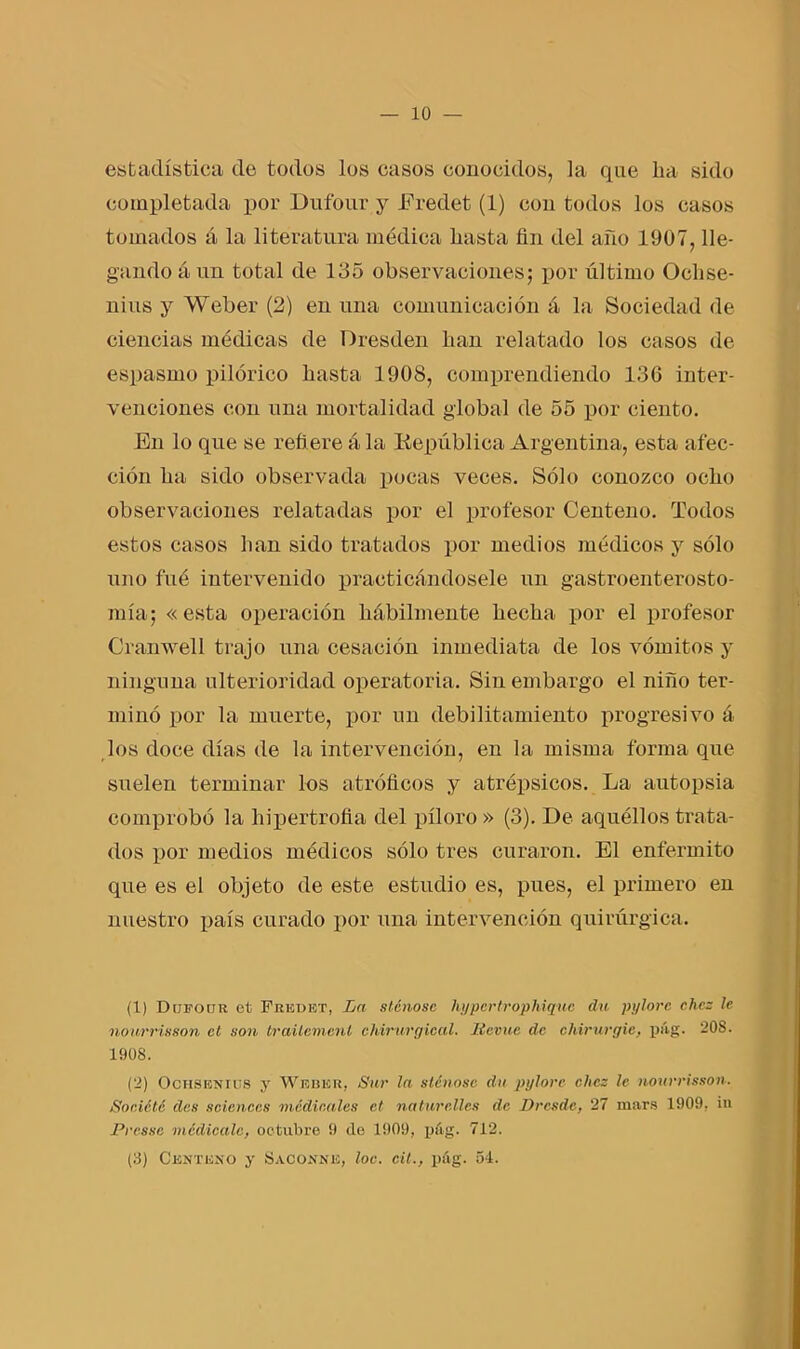 estadística de todos los casos conocidos, la que lia sido completada por Dufour y Eredet (1) con todos los casos tomados á la literatura médica basta fin del año 1907, lle- gando á un total de 135 observaciones; por último Oclise- nius y Weber (2) en una comunicación á la Sociedad de ciencias médicas de Dresden lian relatado los casos de espasmo pilórico basta 1908, comprendiendo 136 inter- venciones con una mortalidad global de 55 por ciento. En lo que se refiere ala liepública Argentina, esta afec- ción ba sido observada pocas veces. Sólo conozco ocbo observaciones relatadas por el profesor Centeno. Todos estos casos lian sido tratados por medios médicos y sólo uno fué intervenido practicándosele un gastroenterosto- mía; «esta operación hábilmente becba por el profesor Cranwell trajo una cesación inmediata de los vómitos y ninguna ulterioridad operatoria. Sin embargo el niño ter- minó por la muerte, por un debilitamiento progresivo á los doce días de la intervención, en la misma forma que suelen terminar los atróficos y atrépsicos. La autopsia comprobó la hipertrofia del píloro » (3). De aquéllos trata- dos por medios médicos sólo tres curaron. El enfermito que es el objeto de este estudio es, pues, el primero en nuestro país curado por una intervención quirúrgica. (1) Ditfoür el Fredet, La stcnosc hypcrtrophiquc du pylorc chcz le noarrisson el son trailemcnl chirurgical. líevue de chirurgic, pág. 208. 1908. (2) OcHSENins y Weber, Sur la stcnosc du pylore chcz le nourrisson. Société des Sciences medicales el na tur filies de Drcsde, 27 mars 1909, in Presse medícale, octubre 9 de 1909, pág. 712. (8) Centeno y Sacónne, loe. cit., pág. 54.